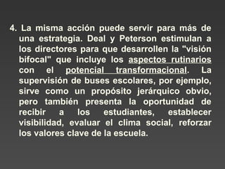 4. La misma acción puede servir para más de 
una estrategia. Deal y Peterson estimulan a 
los directores para que desarrollen la "visión 
bifocal" que incluye los aspectos rutinarios 
con el potencial transformacional. La 
supervisión de buses escolares, por ejemplo, 
sirve como un propósito jerárquico obvio, 
pero también presenta la oportunidad de 
recibir a los estudiantes, establecer 
visibilidad, evaluar el clima social, reforzar 
los valores clave de la escuela. 
 