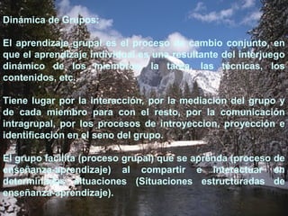 Dinámica de Grupos: 
El aprendizaje grupal es el proceso de cambio conjunto, en 
que el aprendizaje individual es una resultante del interjuego 
dinámico de los miembros, la tarea, las técnicas, los 
contenidos, etc. 
Tiene lugar por la interacción, por la mediación del grupo y 
de cada miembro para con el resto, por la comunicación 
intragrupal, por los procesos de introyeccion, proyección e 
identificación en el seno del grupo. 
El grupo facilita (proceso grupal) que se aprenda (proceso de 
enseñanza-aprendizaje) al compartir e interactuar en 
determinadas situaciones (Situaciones estructuradas de 
enseñanza-aprendizaje). 
 