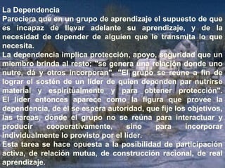 La Dependencia 
Pareciera que en un grupo de aprendizaje el supuesto de que 
es incapaz de llevar adelante su aprendizaje, y de la 
necesidad de depender de alguien que le transmita lo que 
necesita. 
La dependencia implica protección, apoyo, seguridad que un 
miembro brinda al resto; "se genera una relación donde uno 
nutre, dá y otros incorporan". "El grupo se reúne a fin de 
lograr el sostén de un líder de quien dependen par nutrirse 
material y espiritualmente y para obtener protección". 
El líder entonces aparece como la figura que provee la 
dependencia, de él se espera autoridad, que fije los objetivos, 
las tareas, donde el grupo no se reúna para interactuar y 
producir cooperativamente, sino para incorporar 
individualmente lo provisto por el líder. 
Esta tarea se hace opuesta a la posibilidad de participación 
activa, de relación mutua, de construcción racional, de real 
aprendizaje. 
 