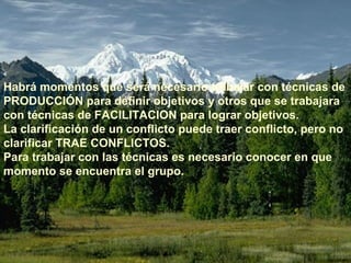 Habrá momentos que será necesario trabajar con técnicas de 
PRODUCCIÓN para definir objetivos y otros que se trabajara 
con técnicas de FACILITACION para lograr objetivos. 
La clarificación de un conflicto puede traer conflicto, pero no 
clarificar TRAE CONFLICTOS. 
Para trabajar con las técnicas es necesario conocer en que 
momento se encuentra el grupo. 
 