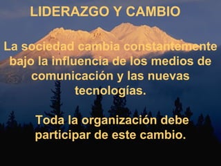LIDERAZGO Y CAMBIO 
La sociedad cambia constantemente 
bajo la influencia de los medios de 
comunicación y las nuevas 
tecnologías. 
Toda la organización debe 
participar de este cambio. 
 
