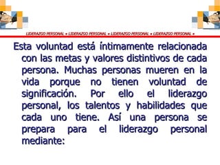 Esta voluntad está íntimamente relacionada con las metas y valores distintivos de cada persona. Muchas personas mueren en la vida porque no tienen voluntad de significación. Por ello el liderazgo personal, los talentos y habilidades que cada uno tiene. Así una persona se prepara para el liderazgo personal mediante: 