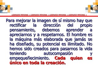 Para mejorar la imagen de sí mismo hay que rectificar la dirección del propio pensamiento, debemos aprender a apreciarnos y a respetarnos. El hombre es la máquina más elaborada que jamás se ha diseñado, su potencial es ilimitado. No hemos sido creados para pasarnos la vida teniendo autocompasión y empequeñecimiento.  Cada quien es único en toda la creación. 