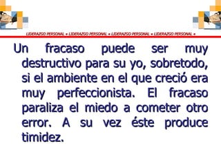 Un fracaso puede ser muy destructivo para su yo, sobretodo, si el ambiente en el que creció era muy perfeccionista. El fracaso paraliza el miedo a cometer otro error. A su vez éste produce timidez. 