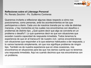 contacto@humaneo.com.arwww.humaneo.com.ar
Reflexiones sobre el Liderazgo Personal
Ps. Renato Zecchini - Ps. Guillermo Contreras
Queremos invitarte a reflexionar algunas ideas respecto a cómo nos
posicionamos, como personas, ante los acontecimientos en los que
participamos a diario. Cada uno de nosotros transita por su vida de distintas
maneras, y hay momentos en los cuales nos encontramos con desafíos o
problemas de distinto tipo. ¿Qué quiere decir que algo se convierta en un
problema o desafío?. Lo que queremos decir es que son situaciones que
exceden nuestra capacidad de respuesta inmediata. Todos tenemos la
experiencia de que en el transcurrir de nuestro vivir, vamos encontrándonos
con situaciones que responden a lo que estamos habituados a dar respuesta, y
lo vamos haciendo simplemente, sin que nos signifique problema de ningún
tipo. También es de nuestra experiencia que en otras ocasiones, nos
encontramos en situaciones para las que nos damos cuenta que no tenemos
una respuesta inmediata. Aquí es cuando decimos que nos encontramos con
un problema.
 