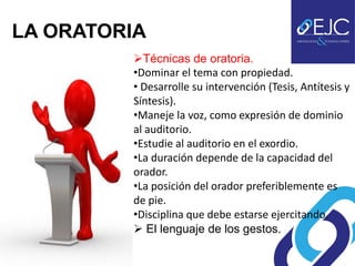 LA ORATORIA
         Técnicas de oratoria.
         •Dominar el tema con propiedad.
         • Desarrolle su intervención (Tesis, Antítesis y
         Síntesis).
         •Maneje la voz, como expresión de dominio
         al auditorio.
         •Estudie al auditorio en el exordio.
         •La duración depende de la capacidad del
         orador.
         •La posición del orador preferiblemente es
         de pie.
         •Disciplina que debe estarse ejercitando.
          El lenguaje de los gestos.
 