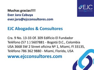 Muchas gracias!!!!
Ever Jara Cabuya
ever.jara@ejcconsultores.com

EJC Abogados & Consultores
Cra. 9 No. 13-33 Of. 309 Edificio El Fundador
Teléfono (57 1 ) 5607881 - Bogotá D.C., Colombia
USA 3668 SW 2 Street oficina Nº 1, Miami, Fl 33135,
Teléfono 786 362 9880 - Miami, Florida, USA
www.ejcconsultores.com
 