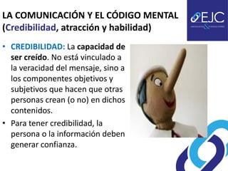 LA COMUNICACIÓN Y EL CÓDIGO MENTAL
(Credibilidad, atracción y habilidad)
• CREDIBILIDAD: La capacidad de
  ser creído. No está vinculado a
  la veracidad del mensaje, sino a
  los componentes objetivos y
  subjetivos que hacen que otras
  personas crean (o no) en dichos
  contenidos.
• Para tener credibilidad, la
  persona o la información deben
  generar confianza.
 