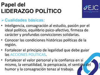 Papel del
LIDERAZGO POLÍTICO
 Cualidades básicas:
• Inteligencia, consagración al estudio, pasión por el
  ideal político, equilibrio psico-afectivo, firmeza de
  carácter y profundas convicciones solidarias.
• Conocer las condiciones históricas políticas de la
  región.
• Fortalecer el principio de legalidad que debe guiar
  las ACCIONES POLÍTICAS.
• Fortalecer el valor personal y la confianza en sí
  mismo, la versatilidad, la perspicacia, el sentido del
  humor y la consagración tenaz al trabajo.
 