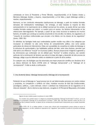 f c o i d ie s
                                                                       a t ra e d a
                                                                      C nr d Etdo A d lcs
                                                                       e t e s is n a e
                                                                          o   u       u


centralizado en torno al Presidente y Primer Ministro, respectivamente), el de Estados Unidos y
Alemania (liderazgo dividido y disperso, respectivamente) y el de Italia y Japón (liderazgo acéfalo y
reactivo, respectivamente).
Asimismo, se han construido interesantes clasificaciones de liderazgo, a partir de modelos formales
derivados del individualismo metodológico. Sin embargo, al estar basados la mayoría de ellos
exclusivamente en la maximización de la utilidad racional por los actores, se puede afirmar que estos
modelos formales acaban por reducir –a nuestro juicio en exceso-, los factores intervinientes en las
interacciones líder-seguidores. Por ejemplo, a pesar de que Jones reconoce la existencia de muchos
factores, el modelo que construye se asienta únicamente en tres de ellos: los líderes, los seguidores y el
"conjunto de incentivos institucionales que vinculan a los líderes con los deseos de los seguidores"
(Jones, 1989: 56).3
En definitiva, las tipologías hasta aquí contempladas pueden resultar muy útiles si las categorías que
incorporan se entienden no sólo como formas de comportamiento político, sino como pautas
particulares de interacción líder-dominio. Éstas son susceptibles de convertirse en estilos de liderazgo si
la estructura de oportunidades y las habilidades políticas del líder, entre otros factores, permiten que
éste ejerza una influencia "inusual" en el proceso político. Aunque proporcionan imágenes sugerentes y
las dimensiones que contemplan son de utilidad para "iluminar" el análisis empírico, ese carácter
particular de la combinación de factores que está en la base del origen y desarrollo de todo proceso de
liderazgo, obliga a que los diferentes estilos se establezcan a partir de dicho análisis.
En cualquier caso, las tipologías que han alcanzado una mayor proyección científica son deudoras de la
ya clásica distinción de Burns (1978) entre el “liderazgo transaccional” y el “liderazgo de la
recomposición”.4 A ella se alude a continuación.



3. Una dicotomía básica: liderazgo transaccional y liderazgo de la recomposición


Partiendo de que el liderazgo es "aquel proceso por el cual determinadas personas con ciertos motivos
y propósitos, en competición o conflicto con otras, movilizan recursos de todo tipo (institucionales,
psicológicos, políticos,...) para estimular, inducir o satisfacer las motivaciones de los seguidores en la
dirección deseada"5, Burns retoma la vieja distinción, recogida en El Príncipe de Maquiavelo y formulada



          3
              Algunos de estos modelos pueden encontrarse en Jones (1989).
          4
           Se considera más acertado traducir la categoría de transforming leadership (“liderazgo transformador”) de Burns, por la de
leadership de recomposition (“liderazgo de la recomposición”) de Braud (1994: 392). Esta última expresión resulta más fiel a los
contenidos que Burns pretende transmitir, al alejarse de las connotaciones de transformación revolucionaria que se pueden desprender
de la primera.
          5
            Burns (1978: 18). En un trabajo posterior, el mismo autor criticará esta conceptualización porque subraya en exceso la
dicotomía líderes-seguidores y, con ello, subestima la capacidad de los “seguidores” para resistirse al cambio en el proceso de liderazgo
(Burns, 1998: 9).




                                                                                                                                       7
 