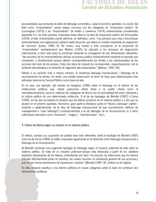 f c o i d ie s
                                                       a t ra e d a
                                                      C nr d Etdo A d lcs
                                                       e t e s is n a e
                                                          o   u       u


peculiaridades que presenta el estilo de liderazgo carismático, véase el próximo apartado. La noción del
líder como “emprendedor” posee rasgos comunes con las categorías de “empresario público” de
Cunninghan (1970) y de “emprendedor” de Kotter y Lawrence (1974) anteriormente consideradas
(apartado 4.1. de este capítulo). Inspiradas todas ellas en la idea de empresario político de Schumpeter
(1934), el líder emprendedor puede definirse, en definitiva, como “una persona que crea o reconstruye
profundamente una organización pública hasta tal punto que altera el modelo imperante de asignación
de recursos” (Lewis, 1980: 9). De nuevo, muy similar a esta concepción es la propuesta de
“emprendedor” (entrepreneur) que Malnes (1995) ha aplicado a los procesos de negociación
internacional, si bien este autor la construye mediante la conjugación de dos dimensiones relevantes:
“las acciones de los emprendedores afectan al proceso político indirectamente mediante el ejemplo que
comportan, y directamente porque alteran considerablemente los límites y las oportunidades de las
acciones del resto de los actores. Estos dos tipos de impacto se corresponden, respectivamente, con la
vertiente demostrativa y la vertiente de ingeniería del emprendedor” (Malnes, 1995: 90).
Debido a su carácter más o menos intuitivo, la dicotomía liderazgo transaccional / liderazgo de la
recomposición ha tenido, sin duda, una amplia repercusión al servir de base para elaboraciones más
refinadas tanto en la Ciencia Política como fuera de ella.
Es el caso, por ejemplo, del estudio de Hargrove (1989) sobre el liderazgo en el interior de las
instituciones políticas que, desde posiciones afines tanto a la public choice como al
neoinstitucionalismo, pone en relación las categorías de Burns con la racionalidad del actor individual y
la cultura política de una determinada institución. O el de las tipologías de Blondel (1987) o Cerny
(1990), en las que se explora el impacto que los líderes provocan en el sistema político y a las que se
aludirá en el próximo apartado. Asimismo, gran parte la literatura sobre el "Nuevo Liderazgo" parten -
implícita o explícitamente- de la idea de liderazgo transaccional (al que normalmente califican de
management o "viejo liderazgo") contraponiéndola a la de liderazgo de la recomposición (o a otros
calificativos derivados como "visionario", “mágico”, “transformador”, etc.).


4. Estilos de líderes según su impacto en el sistema político


En efecto, aunque sus supuestos de partida sean bien diferentes, tanto la tipología de Blondel (1987)
como la de Cerny (1990) se hallan inspiradas igualmente en la distinción entre liderazgo transaccional y
liderazgo de la recomposición.
A) Blondel construye una sugerente tipología de liderazgo según el impacto potencial de éste sobre el
sistema político. Se trata de un impacto potencial porque está elaborada a partir de los objetivos
explícitos (declarados) de los líderes, entendiendo por tales "el conjunto de intenciones que los líderes
intentan efectivamente poner en práctica, las cuales resumen la orientación general de sus acciones y
que no son meras expresiones de esperanzas o deseos” (Blondel (1987: 82, énfasis en el original
En ella, propone clasificar a los líderes políticos en nueve categorías sobre la base de combinar dos
dimensiones analíticas:




                                                                                                       9
 