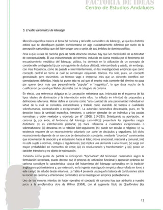 f c o i d ie s
                                                        a t ra e d a
                                                       C nr d Etdo A d lcs
                                                        e t e s is n a e
                                                           o   u       u



5. El estilo carismático de liderazgo


Mención específica merece el tema del carisma y del estilo carismático de liderazgo, ya que los distintos
estilos que se identifiquen pueden transformarse en algo cualitativamente diferente por razón de la
percepción carismática que del líder tengan uno o varios de sus ámbitos de dominio político.
Pese a que la idea de carisma goce de cierta atracción intuitiva, hay que ser conscientes de la dificultad
de conceptualizarla. El uso indiscriminado del término, inducido en buena medida por el fenómeno del
encuadramiento mediático del liderazgo político, ha derivado en la utilización de un concepto de
considerable ambigüedad (y por consiguiente de dudosa utilidad), intercambiado y usado, sin embargo,
con más frecuencia, como de pasada e intermitentemente, en las investigaciones empíricas que como
concepto central en torno al cual se construyen esquemas teóricos. Ha sido, pues, un concepto
generalizado pero escurridizo, un término vago e impreciso más que un concepto científico con
connotaciones definidas. Hasta tal punto esto es así que el empleo más corriente del término no pasa
por querer decir más que personalmente “popular” o “magnético”, lo que dista mucho de la
cualificación personal que Weber plasmaba con la categoría de carisma.
En efecto, una referencia obligada es la concepción weberiana que, imbricada en el esquema de los
tipos ideales de dominación y la interrelación entre ellos, ha influido en infinidad de propuestas y
definiciones ulteriores. Weber define el carisma como “una cualidad de una personalidad individual en
virtud de la cual se considera extraordinario y tratado como investido de fuerzas o cualidades
sobrehumanas, sobrenaturales o excepcionales”. La autoridad carismática descansaría, pues, en "la
devoción hacia la santidad específica, heroísmo, o carácter ejemplar de un individuo y las pautas
normativas u orden revelador u ordenado por él” (1968: 214-215). Sintetizando su aportación, el
carisma (y, por ende, el fenómeno del liderazgo carismático) presentaría los siguientes rasgos
distintivos: (i) es estrictamente personal; (ii) hace referencia a cualidades excepcionales o
sobrenaturales; (iii) descansa en la relación líder-seguidores; (iv) puede ser secular o religioso; (v) su
existencia requiere de un reconocimiento voluntario por parte de discípulos y seguidores; (vi) dicho
reconocimiento depende de un ejercicio de demostración constante, mediante “pruebas” convincentes
que incrementan la devoción y el entusiasmo hacia el líder; (vii) es emocional, irracional y comunal; (viii)
no está sujeto a normas, códigos o regulaciones; (ix) implica una demanda o una misión; (x) surge con
mayor probabilidad en momentos de crisis; (xi) es revolucionario y transformador; y (xii) posee un
carácter transitorio y es objeto de rutinización.
Tomando como punto de partida la concepción “típico-ideal” del fenómeno carismático según la
formulación weberiana, puede decirse que el proceso de utilización funcional y aplicación práctica del
carisma constituye la característica básica del tratamiento del liderazgo carismático en la tradición
anglosajona postweberiana y, por extensión, en la ingente investigación empírica desarrollada en torno a
este campo de estudio desde entonces. La Tabla 4 presenta un pequeño balance de conclusiones sobre
la noción de carisma y el fenómeno carismático en la investigación empírica postweberiana.
Uno de los mejores intentos de hacer operativo el concepto de carisma hay que atribuirlo a nuestro
juicio a la emblemática obra de Willner (1984), con el sugerente título de Spellbinders (los




                                                                                                         13
 