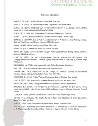 f c o i d ie s
                                                      a t ra e d a
                                                     C nr d Etdo A d lcs
                                                      e t e s is n a e
                                                         o   u       u


                                       Referencias bibliográficas


BANFIELD, E.C. (1961), Political Influence, Nueva York: Free Press.
BARBER, J.D. (1977), The Presidential Character, Englewoods Cliffs: Prentice Hall.
BARNES, S.H. (1977), "Leadership Style and Political Competence" en L.J. Edinger, comp., Political
Leadership in Industrialized Societies, Nueva York: Wiley.
BENTLEY, A.F. ([1908]1949), The Process of Government, Bloomington: Principia.
BLONDEL, J. (1987), Political Leadership. Toward a General Analysis, Londres: Sage.
BOWMAN, A. y KEARNEY, R.C. (1993), "Local Leadership" en A. Bowman y R.C. Kearney, comps.,
State and Local Government, Boston: Houghton Mifflin Company.
BRAUD, J. (1994), Manuel de sociologie politique, París: LGDJ.
BURNS, J.M. (1978), Leadership, Nueva York: Harper and Row.
BURNS, J.M. (1998), “Empowerment for change”, Rethinking Leadership Working Papers, Maryland,
Academy of Leadership Press.
CERNY, P.G. (1990), "The Limits of Political Power: Personal Leadership and Party Systems", The
Changing Architecture of Politics. Structure, Agency and the Future of State, cap. 5, Londres: Sage
Publications.
CUNNINGHAN, J.V. (1970), Urban Leadership in the Sixties, Cambridge: Schenkman.
DAHL, R.A. (1961), Who Governs?, New Haven: Yale University Press.
EDINGER, B.M. (1967), "Introduction" en B.M. Edinger, ed., Political Leadership in Industrialized
Societies. Studies in Comparative Analysis, Nueva York: John Wiley.
ELDERSVELD, S.J. (1964), Political Parties: A Behavioural Analysis, Chicago: Rand McNally.
ELGIE, R. (1995), Political Leadership in Liberal Democracies, Londres: MacMillan Press.
FOLKERTSMA, M.J. (1988), Ideology and Leadership, Englewood Cliffs (NJ): Prentice Hall.
HARGROVE, E.C. (1989), "Two Conceptions of Institutional Leadership" en B.D. Jones, comp.,
Leadership and Politics. New Perspectives in Political Science, Lawrence (Kansas): University Press of
Kansas.
KLAPP, O.R. (1964), Symbolic Leaders: Public Dramas and Public Men, Chicago: Aldine.
KOTTER, J.P. y LAWRENCE, P.R. (1974), Mayors in Action. Five Approaches to Urban Governance,
Nueva York: Wiley and Sons.
LEWIS, E. (1980), Public Entrepreneurship, Bloomington: Indiana University Press.
LINZ, J.J. (1997), “El liderazgo innovador en la transición a la democracia y en una nueva democracia”
en M. Alcántara y A. Martínez, eds., Política y Gobierno en España, Valencia: Tirant lo Blanch.




                                                                                                   17
 