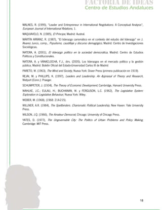 f c o i d ie s
                                                    a t ra e d a
                                                   C nr d Etdo A d lcs
                                                    e t e s is n a e
                                                       o   u       u


MALNES, R. (1995), "Leader and Entrepreneur in International Negotiations: A Conceptual Analysis",
European Journal of International Relations, 1.
MAQUIAVELO, N. (1985), El Príncipe, Madrid: Austral.
MARTÍN ARRANZ, R. (1987), “El liderazgo carismático en el contexto del estudio del liderazgo” en J.
Alvarez Junco, comp., Populismo, caudillaje y discurso demagógico, Madrid: Centro de Investigaciones
Sociológicas.
NATERA, A. (2001), El liderazgo político en la sociedad democrática, Madrid: Centro de Estudios
Políticos y Constitucionales.
NATERA, A. y VANACLOCHA, F.J., dirs. (2005), Los liderazgos en el mercado político y la gestión
pública, Madrid: Boletín Oficial del Estado-Universidad Carlos III de Madrid
PARETO, W. (1963), The Mind and Society, Nueva York: Dover Press (primera publicación en 1919).
REJAI, M. y PHILLIPS, K. (1997), Leaders and Leadership. An Appraisal of Theory and Research,
Wetport (Conn.): Praeger.
SCHUMPETER, J. (1934), The Theory of Economic Development, Cambridge, Harvard University Press.
WAHLKE, J.C.; EULAU, H.; BUCHANAN, W. y FERGUSON, L.C. (1962), The Legislative System:
Exploration in Legislative Behaviour, Nueva York: Wiley.
WEBER, M. (1968), (1968: 214-215).
WILLNER, A.R. (1984), The Spellbinders. Charismatic Political Leadership, New Haven: Yale University
Press.
WILSON, J.Q. (1966), The Amateur Democrat, Chicago: University of Chicago Press.
YATES, D. (1977), The Ungovernable City: The Politics of Urban Problems and Policy Making,
Cambridge: MIT Press.




                                                                                                  18
 