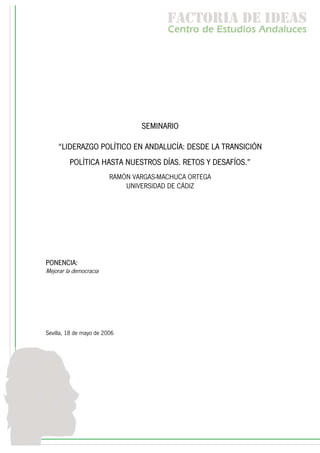 f c o i d ie s
                                         a t ra e d a
                                        C nr d Etdo A d lcs
                                         e t e s is n a e
                                            o   u       u




                                 SEMINARIO

     “LIDERAZGO POLÍTICO EN ANDALUCÍA: DESDE LA TRANSICIÓN
         POLÍTICA HASTA NUESTROS DÍAS. RETOS Y DESAFÍOS.”
                         RAMÓN VARGAS-MACHUCA ORTEGA
                             UNIVERSIDAD DE CÁDIZ




PONENCIA:
Mejorar la democracia




Sevilla, 18 de mayo de 2006
 