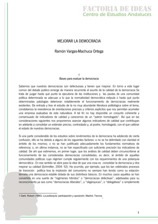 f c o i d ie s
                                                             a t ra e d a
                                                            C nr d Etdo A d lcs
                                                             e t e s is n a e
                                                                o   u       u




                                    MEJORAR LA DEMOCRACIA

                                  Ramón Vargas-Machuca Ortega




                                                      I
                                      Bases para evaluar la democracia

Sabemos que nuestras democracias son defectuosas y tienen que mejorar. En torno a este lugar
común del debate público emerge de manera recurrente el asunto de la calidad de la democracia Se
trata de juzgar hasta qué punto la ejecutoria de las instituciones y las pautas de una comunidad
política determinada se adecuan a lo que la normatividad democrática estipula o hasta qué punto
determinadas patologías deterioran notablemente el funcionamiento de democracias realmente
existentes. De entrada y tras el estudio de la no muy abundante literatura politológica sobre el tema,
constatamos la inexistencia de orientaciones precisas y criterios explícitos que nos permitan acometer
una empresa evaluativa de esta naturaleza. A tal fin no hay disponible un conjunto coherente y
consensuado de indicadores de calidad y carecemos de un “patrón homologado”. Así que en las
consideraciones siguientes nos proponemos avanzar algunos indicadores de calidad que contribuyan
en adelante a consolidar un estándar preciso, contrastado y, al postre, homologado, con el que calibrar
el estado de nuestras democracias.

Si una parte considerable de los estudios sobre rendimientos de la democracia ha adolecido de cierta
confusión, ello se ha debido a alguno de los siguientes factores: o no se ha delimitado con claridad el
ámbito de los mismos; o no se han justificado adecuadamente los fundamentos normativos de
referencia; o, en última instancia, no se han especificado con suficiente precisión los indicadores de
calidad. De ahí que estimemos, en primer lugar, que los análisis de calidad deben circunscribirse al
funcionamiento de las consideradas democracias consolidadas, es decir, al ámbito de aquellas
comunidades políticas cuyo régimen cumple regularmente con los requerimientos de una poliarquía
democrática1. En ese sentido se abre paso la idea de que una cosa es consolidar la democracia y otra
mejorar su calidad (Schmitter, 2004: 52). Ha ocurrido, por ejemplo, que los tan celebrados procesos
de transición política tras la implosión del comunismo no siempre han tenido como su estación-
término una democracia estable dotada de sus distintivos básicos. En muchos casos aquéllos se han
convertido en una suerte de “regímenes híbridos” o “democracias defectivas”, adjetivadas para su
reconocimiento ya sea como “democracias iliberales”, u “oligárquicas”, o “delegativas” o simplemente



1 Dahl, Robert (1990): La poliarquía: participación y oposición, Madrid, Tecnos
                                                                              .



                                                                                                     1
 