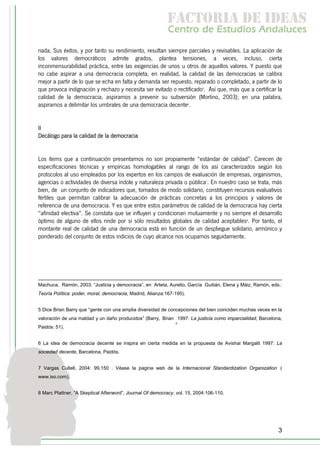 f c o i d ie s
                                                            a t ra e d a
                                                            C nr d Etdo A d lcs
                                                             e t e s is n a e
                                                                o   u       u
nada, Sus éxitos, y por tanto su rendimiento, resultan siempre parciales y revisables. La aplicación de
los valores democráticos admite grados, plantea tensiones, a veces, incluso, cierta
inconmensurabilidad práctica, entre las exigencias de unos u otros de aquellos valores. Y puesto que
no cabe aspirar a una democracia completa, en realidad, la calidad de las democracias se calibra
mejor a partir de lo que se echa en falta y demanda ser repuesto, reparado o completado, a partir de lo
que provoca indignación y rechazo y necesita ser evitado o rectificado5. Así que, más que a certificar la
calidad de la democracia, aspiramos a prevenir su subversión (Morlino, 2003); en una palabra,
aspiramos a delimitar los umbrales de una democracia decente6.


II
Decálogo para la calidad de la democracia


Los ítems que a continuación presentamos no son propiamente “estándar de calidad”. Carecen de
especificaciones técnicas y empíricas homologables al rango de los así caracterizados según los
protocolos al uso empleados por los expertos en los campos de evaluación de empresas, organismos,
agencias o actividades de diversa índole y naturaleza privada o pública7. En nuestro caso se trata, más
bien, de un conjunto de indicadores que, tomados de modo solidario, constituyen recursos evaluativos
fértiles que permitan calibrar la adecuación de prácticas concretas a los principios y valores de
referencia de una democracia. Y es que entre estos parámetros de calidad de la democracia hay cierta
“afinidad electiva”. Se constata que se influyen y condicionan mutuamente y no siempre el desarrollo
óptimo de alguno de ellos rinde por sí sólo resultados globales de calidad aceptables8. Por tanto, el
montante real de calidad de una democracia está en función de un despliegue solidario, armónico y
ponderado del conjunto de estos indicios de cuyo alcance nos ocupamos seguidamente.




Machuca, Ramón, 2003: “Justicia y democracia”, en Arteta, Aurelio, García Guitián, Elena y Máiz, Ramón, eds.:
Teoría Política: poder, moral, democracia, Madrid, Alianza:167-195).


5 Dice Brian Barry que “gente con una amplia diversidad de concepciones del bien coinciden muchas veces en la
valoración de una maldad y un daño producidos” (Barry, Brian 1997: La justicia como imparcialidad, Barcelona,
                                                               ,
Paidós: 51).


6 La idea de democracia decente se inspira en cierta medida en la propuesta de Avishai Margalit 1997: La
sociedad decente, Barcelona, Paidós.


7 Vargas Cullell, 2004: 99,150 . Véase la pagina web de la Internacional Standardization Organization (
www.iso.com).


8 Marc Plattner, “A Skeptical Afterword”, Journal Of democracy, vol. 15, 2004:106-110.




                                                                                                           3
 
