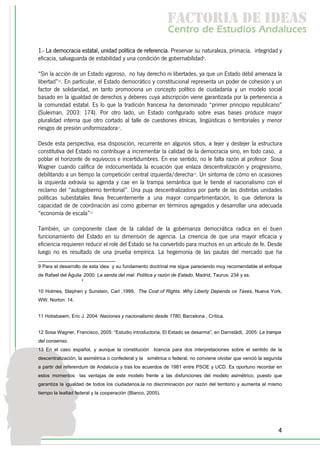 f c o i d ie s
                                                              a t ra e d a
                                                             C nr d Etdo A d lcs
                                                              e t e s is n a e
                                                                 o   u       u
1.- La democracia estatal, unidad política de referencia. Preservar su naturaleza, primacía, integridad y
eficacia, salvaguarda de estabilidad y una condición de gobernabilidad9.

“Sin la acción de un Estado vigoroso, no hay derecho ni libertades, ya que un Estado débil amenaza la
libertad”10. En particular, el Estado democrático y constitucional representa un poder de cohesión y un
factor de solidaridad, en tanto promociona un concepto político de ciudadanía y un modelo social
basado en la igualdad de derechos y deberes cuya adscripción viene garantizada por la pertenencia a
la comunidad estatal. Es lo que la tradición francesa ha denominado “primer principio republicano”
(Suleiman, 2003: 174). Por otro lado, un Estado configurado sobre esas bases produce mayor
pluralidad interna que otro cortado al talle de cuestiones étnicas, lingüísticas o territoriales y menor
riesgos de presión uniformizadora11.

Desde esta perspectiva, esa disposición, recurrente en algunos sitios, a tejer y destejer la estructura
constitutiva del Estado no contribuye a incrementar la calidad de la democracia sino, en todo caso, a
poblar el horizonte de equívocos e incertidumbres. En ese sentido, no le falta razón al profesor Sosa
Wagner cuando califica de indocumentada la ecuación que enlaza descentralización y progresismo,
debilitando a un tiempo la competición central izquierda/derecha12. Un síntoma de cómo en ocasiones
la izquierda extravía su agenda y cae en la trampa semántica que le tiende el nacionalismo con el
reclamo del “autogobierno territorial”. Una puja descentralizadora por parte de las distintas unidades
políticas subestatales lleva frecuentemente a una mayor compartimentación, lo que deteriora la
capacidad de de coordinación así como gobernar en términos agregados y desarrollar una adecuada
“economía de escala”13

También, un componente clave de la calidad de la gobernanza democrática radica en el buen
funcionamiento del Estado en su dimensión de agencia. La creencia de que una mayor eficacia y
eficiencia requieren reducir el role del Estado se ha convertido para muchos en un artículo de fe. Desde
luego no es resultado de una prueba empírica. La hegemonía de las pautas del mercado que ha

9 Para el desarrollo de esta idea y su fundamento doctrinal me sigue pareciendo muy recomendable el enfoque
de Rafael del Águila 2000: La senda del mal. Política y razón de Estado, Madrid, Taurus: 234 y ss.
                    ,
10 Holmes, Stephen y Sunstein, Carl ,1999, The Cost of Rights. Why Liberty Depends os Taxes, Nueva York,
WW. Norton: 14.


11 Hobsbawm, Eric J. 2004: Naciones y nacionalismo desde 1780, Barcelona , Crítica.


12 Sosa Wagner, Francisco, 2005: “Estudio introductoria. El Estado se desarma”, en Darnstädt, 2005: La trampa
del consenso.
13 En el caso español, y aunque la constitución licencia para dos interpretaciones sobre el sentido de la
descentralización, la asimétrica o confederal y la simétrica o federal, no conviene olvidar que venció la segunda
a partir del referendum de Andalucía y tras los acuerdos de 1981 entre PSOE y UCD. Es oportuno recordar en
estos momentos las ventajas de este modelo frente a las disfunciones del modelo asimétrico, puesto que
garantiza la igualdad de todos los ciudadanos,la no discriminación por razón del territorio y aumenta al mismo
tiempo la lealtad federal y la cooperación (Blanco, 2005).




                                                                                                               4
 