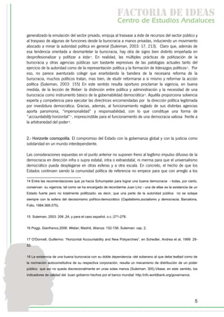 f c o i d ie s
                                                           a t ra e d a
                                                           C nr d Etdo A d lcs
                                                            e t e s is n a e
                                                               o   u       u
generalizado la emulación del sector privado, empuja al trasvase a éste de recursos del sector público y
al traspaso de algunas de funciones desde la burocracia a manos privadas, induciendo un movimiento
abocado a minar la autoridad política en general (Suleiman, 2003: 17, 213). Claro que, además de
esa tendencia orientada a desmantelar la burocracia, hay otra de signo bien distinto empeñada en
desprofesionalizar y politizar a ésta14. En realidad, las múltiples prácticas de politización de la
burocracia y otras agencias públicas son bastante expresivas de las patologías actuales tanto del
ejercicio de la autoridad como de la representación política y la formación de liderazgos políticos15. Por
eso, no parece aventurado colegir que enarbolando la bandera de la necesaria reforma de la
burocracia, muchos políticos tratan, mas bien, de eludir reformarse a si mismo y reformar la acción
política (Suleiman, 2003: 155) En este sentido resulta oportuno proclamar la vigencia, en buena
medida, de la lección de Weber: la distinción entre política y administración y la necesidad de una
burocracia como instrumento básico de la gobernabilidad democrática16. Aquélla proporciona solvencia
experta y competencia para ejecutar las directrices encomendadas por la dirección política legitimada
por investidura democrática. Gracias, además, al funcionamiento reglado de sus distintas agencias
aporta parsimonia, “impersonalidad” y responsabilidad, con lo que constituye una forma de
“accountability horizontal”17, imprescindible para el funcionamiento de una democracia valiosa frente a
la arbitrariedad del poder18.


2.- Horizonte cosmopolita. El compromiso del Estado con la gobernanza global y con la justicia como
solidaridad en un mundo interdependiente.

Las consideraciones expuestas en el punto anterior no suponen freno al legítimo impulso difusivo de la
democracia en dirección infra o supra estatal, intra o extraestatal, ni merma para que el universalismo
democrático pueda desplegarse en otras esferas y a otra escala. En concreto, el hecho de que los
Estados continúen siendo la comunidad política de referencia no empece para que con arreglo a los

14 Entre las recomendaciones que ya hacía Schumpeter para lograr una buena democracia - todas, por cierto,
conservan su vigencia, tal como se ha encargado de recordarme Juan Linz - una de ellas es la existencia de un
Estado fuerte pero no totalmente poliltizado; es decir, que una parte de la autoridad pública no se solape
siempre con la esfera del decisionismo político-democrático (Capitalismo,socialismo y democracia, Barcelona,
Folio, 1984:368-375).


15 Suleiman, 2003: 208 ,24; y para el caso español, o.c.:271-278.


16 Poggi, Gianfranco,2006: Weber, Madrid, Alianza: 152-156; Suleiman: cap. 2.


17 O'Donnell, Guillermo: “Horizontal Accountability and New Poliyarchies”, en Schedler, Andrea et al, 1999: 29-
52.


18 La existencia de una buena burocracia con su doble dependencia -del soberano al que debe lealtad como de
la normación autoconstitutiva de su respectiva corporación, resulta un mecanismo de distribución de un poder
público que así no queda discrecionalmente en unas solas manos (Suleiman: 305).Véase, en este sentido, los
indicadores de calidad del buen gobierno hechos por el banco mundial: http:/info.worldbank.org/governance.




                                                                                                             5
 