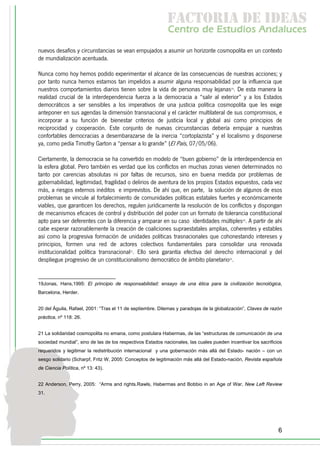 f c o i d ie s
                                                             a t ra e d a
                                                            C nr d Etdo A d lcs
                                                             e t e s is n a e
                                                                o   u       u
nuevos desafíos y circunstancias se vean empujados a asumir un horizonte cosmopolita en un contexto
de mundialización acentuada.

Nunca como hoy hemos podido experimentar el alcance de las consecuencias de nuestras acciones; y
por tanto nunca hemos estamos tan impelidos a asumir alguna responsabilidad por la influencia que
nuestros comportamientos diarios tienen sobre la vida de personas muy lejanas19. De esta manera la
realidad crucial de la interdependencia fuerza a la democracia a “salir al exterior” y a los Estados
democráticos a ser sensibles a los imperativos de una justicia política cosmopolita que les exige
anteponer en sus agendas la dimensión transnacional y el carácter multilateral de sus compromisos, e
incorporar a su función de bienestar criterios de justicia local y global así como principios de
reciprocidad y cooperación. Este conjunto de nuevas circunstancias debería empujar a nuestras
confortables democracias a desembarazarse de la inercia “cortoplazista” y el localismo y disponerse
ya, como pedía Timothy Garton a “pensar a lo grande” (El País, 07/05/06).

Ciertamente, la democracia se ha convertido en modelo de “buen gobierno” de la interdependencia en
la esfera global. Pero también es verdad que los conflictos en muchas zonas vienen determinados no
tanto por carencias absolutas ni por faltas de recursos, sino en buena medida por problemas de
gobernabilidad, legitimidad, fragilidad o delirios de aventura de los propios Estados expuestos, cada vez
más, a riesgos externos inéditos e imprevistos. De ahí que, en parte, la solución de algunos de esos
problemas se vincule al fortalecimiento de comunidades políticas estatales fuertes y económicamente
viables, que garanticen los derechos, regulen jurídicamente la resolución de los conflictos y dispongan
de mecanismos eficaces de control y distribución del poder con un formato de tolerancia constitucional
apto para ser deferentes con la diferencia y amparar en su caso identidades múltiples20. A partir de ahí
cabe esperar razonablemente la creación de coaliciones supraestatales amplias, coherentes y estables
así como la progresiva formación de unidades políticas trasnacionales que cohonestando intereses y
principios, formen una red de actores colectivos fundamentales para consolidar una renovada
institucionalidad política transnacional21. Ello será garantía efectiva del derecho internacional y del
despliegue progresivo de un constitucionalismo democrático de ámbito planetario22.


19Jonas, Hans,1995: El principio de responsabilidad: ensayo de una ética para la civilización tecnológica,
Barcelona, Herder.


20 del Águila, Rafael, 2001: “Tras el 11 de septiembre. Dilemas y paradojas de la globalización”, Claves de razón
práctica, nº 118: 26.


21 La solidaridad cosmopolita no emana, como postulara Habermas, de las “estructuras de comunicación de una
sociedad mundial”, sino de las de los respectivos Estados nacionales, las cuales pueden incentivar los sacrificios
requeridos y legitimar la redistribución internacional y una gobernación más allá del Estado- nación – con un
sesgo solidario (Scharpf, Fritz W, 2005: Conceptos de legitimación más allá del Estado-nación, Revista española
de Ciencia Política, nº 13: 43).


22 Anderson, Perry, 2005: “Arms and rights.Rawls, Habermas and Bobbio in an Age of War, New Left Review
31.




                                                                                                                6
 