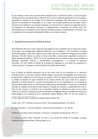 f c o i d ie s
                                                              a t ra e d a
                                                             C nr d Etdo A d lcs
                                                              e t e s is n a e
                                                                 o   u       u
En ese sentido y a pesar de los permanentes obstáculos para su afirmación política, la Unión Europea
constituye todo un precedente para la definición de un nuevo modelo de gobernanza en la era global y
representa un ejemplo de las ventajas de la interacción cooperativa. Pero tales pasos en la buena
dirección se convertirán en irreversibles si, de un lado, los cruciales problemas de hoy, tales como el
descenso de la población y la sociedad envejecida, las reformas de los sistemas de seguridad social y
la inmigración, la especulación financiera, la deslocalización e imposición de salarios bajos son
interiorizados por los ciudadanos como auténticos desafíos europeos, comprendiendo a un tiempo que
la ampliación de la cooperación interestatal fortalece a sus propias naciones.



3.- Apropiado funcionamiento del Estado de derecho


Decía Stéphane Dion que “pocas cosas hay más peligrosas que un gobierno que se coloca por encima
de las leyes y sin embargo sigue exigiendo obediencia a sus ciudadanos”23. Por el contrario, el Estado
de derecho significa, antes todo, gobierno de las leyes a las que considera el “lenguaje de la voluntad
soberana”. De esta manera sus actos se hacen previsibles y proporcionan seguridad a quienes les
deben acatamiento (Holmes, 2003). De ahí la importancia de que existan normas claras, estables y
generales, aprobadas conforme a procedimientos preestablecidos y al principio de jerarquía
normativa24. En este sentido la calidad de la producción legislativa es una señal muy expresiva de
“buenas prácticas” de gobierno y del fair play de una politeia democrática25.


Pero el Estado de derecho representa hoy en día mucho más. Se ha constituido en la referencia
normativa básica no sólo para cualquier sistema político o económico homologables sino incluso para
la reproducción estable de la vida social en su conjunto26. Pero con independencia de que la apelación
al Estado de derecho se haya convertido en el artículo primero del nuevo credo de la ayuda al
desarrollo y la democratización, sí parece incuestionable que sin su implantación no es concebible el
funcionamiento adecuado de una democracia constitucional y representativa27. De ahí que un elemental
indicador de calidad o de la falta de ésta radique en el grado de sumisión y cumplimiento de la ley o,
dicho de otra manera, en el alcance de la impunidad, tratando de determinar cuales son los costes
reales de la infracción y hasta qué punto las trampas a la legalidad alteran la igualdad de derechos y
oportunidades o las condiciones de la competición política (Morlino, 2003: 6). En este sentido, el

23 Dion, Stéphane, 2005: La política de la claridad, Alianza, Madrid: 354.


24 Ratz, John ,1977: “The Rule of Law and its Virtue”, The Law Quarterly Review, nº 93:198-201.


25 José Tudela,2001, “La función legislativa”, Revista de Cortes Generales, nº 52: 142-192


26 Maravall, Jose María y Adam Przeworski, “Introduction”, en Maravall y Przeworski eds., 2003:1-16.


27 Thomas Carothers, 2003: ”Promoting The Rule of Law abroad.The Problem of Knowlodge”, Carnegie
Endowment for International Peace, Working Papers, nº 34.




                                                                                                       7
 