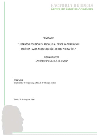 f c o i d ie s
                                                     a t ra e d a
                                                     C nr d Etdo A d lcs
                                                      e t e s is n a e
                                                         o   u       u




                                         SEMINARIO

     “LIDERAZGO POLÍTICO EN ANDALUCÍA: DESDE LA TRANSICIÓN
          POLÍTICA HASTA NUESTROS DÍAS. RETOS Y DESAFÍOS.”


                                          ANTONIO NATERA
                               UNIVERSIDAD CARLOS III DE MADRID




PONENCIA:
La pluralidad de imágenes y estilos de de liderazgo politico




Sevilla, 18 de mayo de 2006
 