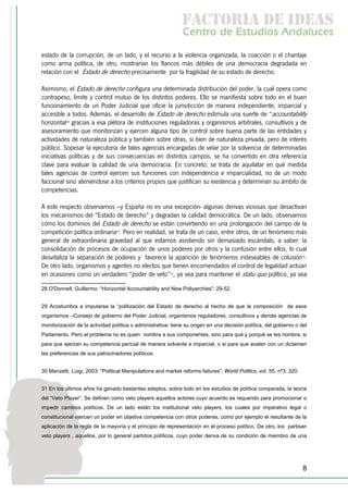f c o i d ie s
                                                               a t ra e d a
                                                               C nr d Etdo A d lcs
                                                                e t e s is n a e
                                                                   o   u       u
estado de la corrupción, de un lado, y el recurso a la violencia organizada, la coacción o el chantaje
como arma política, de otro, mostrarían los flancos más débiles de una democracia degradada en
relación con el Estado de derecho precisamente por la fragilidad de su estado de derecho.

Asimismo, el Estado de derecho configura una determinada distribución del poder, la cual opera como
contrapeso, límite y control mutuo de los distintos poderes. Ello se manifiesta sobre todo en el buen
funcionamiento de un Poder Judicial que oficie la jurisdicción de manera independiente, imparcial y
accesible a todos. Además, el desarrollo de Estado de derecho estimula una suerte de “accountability
horizontal28 gracias a esa plétora de instituciones reguladoras y organismos arbitrales, consultivos y de
asesoramiento que monitorizan y ejercen alguna tipo de control sobre buena parte de las entidades y
actividades de naturaleza pública y también sobre otras, si bien de naturaleza privada, pero de interés
público. Sopesar la ejecutoria de tales agencias encargadas de velar por la solvencia de determinadas
iniciativas políticas y de sus consecuencias en distintos campos, se ha convertido en otra referencia
clave para evaluar la calidad de una democracia. En concreto; se trata de aquilatar en qué medida
tales agencias de control ejercen sus funciones con independencia e imparcialidad, no de un modo
faccional sino ateniéndose a los criterios propios que justifican su existencia y determinan su ámbito de
competencias.

A este respecto observamos –y España no es una excepción- algunas derivas viciosas que desactivan
los mecanismos del “Estado de derecho” y degradan la calidad democrática. De un lado, observamos
cómo los dominios del Estado de derecho se están convirtiendo en una prolongación del campo de la
competición política ordinaria29. Pero en realidad, se trata de un caso, entre otros, de un fenómeno más
general de extraordinaria gravedad al que estamos asistiendo sin demasiado escándalo, a saber: la
consolidación de procesos de ocupación de unos poderes por otros y la confusión entre ellos, lo cual
desvitaliza la separación de poderes y favorece la aparición de fenómenos indeseables de colusión30.
De otro lado, organismos y agentes no electos que tienen encomendados el control de legalidad actúan
en ocasiones como un verdadero “poder de veto”31, ya sea para mantener el statu quo político, ya sea

28 O'Donnell, Guillermo: “Horizontal Accountability and New Poliyarchies”: 29-52.


29 Acostumbra a imputarse la “politización del Estado de derecho al hecho de que la composición de esos
organismos –Consejo de gobierno del Poder Judicial, organismos reguladores, consultivos y demás agencias de
monitorización de la actividad política o administrativa- tiene su origen en una decisión política, del gobierno o del
Parlamento. Pero el problema no es quien nombra a sus componentes, sino para qué y porqué se les nombra, si
para que ejerzan su competencia pericial de manera solvente e imparcial, o si para que avalen con un dictamen
las preferencias de sus patrocinadores políticos.


30 Manzetti, Luigi, 2003: “Political Manipulations and market reforms failures”, World Politics, vol. 55, nº3: 320.


31 En los últimos años ha ganado bastantes adeptos, sobre todo en los estudios de política comparada, la teoría
del “Veto Player”. Se definen como veto players aquellos actores cuyo acuerdo es requerido para promocionar o
impedir cambios políticos. De un lado están los institutional veto players, los cuales por imperativo legal o
constitucional ejercen un poder en objetiva competencia con otros poderes, como por ejemplo el resultante de la
aplicación de la regla de la mayoría y el principio de representación en el proceso político. De otro, los partisan
veto players , aquellos, por lo general partidos políticos, cuyo poder deriva de su condición de miembro de una




                                                                                                                      8
 