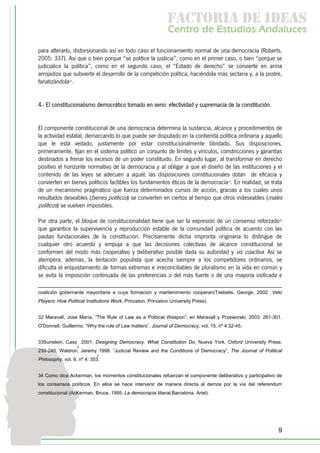 f c o i d ie s
                                                              a t ra e d a
                                                              C nr d Etdo A d lcs
                                                               e t e s is n a e
                                                                  o   u       u
para alterarlo, distorsionando así en todo caso el funcionamiento normal de una democracia (Roberts,
2005: 337). Así que o bien porque “se politice la justicia”, como en el primer caso, o bien “porque se
judicialice la política”, como en el segundo caso, el “Estado de derecho” se convierte en arma
arrojadiza que subvierte el desarrollo de la competición política, haciéndola más sectaria y, a la postre,
fanatizándola32.


4.- El constitucionalismo democrático tomado en serio: efectividad y supremacía de la constitución.


El componente constitucional de una democracia determina la sustancia, alcance y procedimientos de
la actividad estatal, demarcando lo que puede ser disputado en la contienda política ordinaria y aquello
que le está vedado, justamente por estar constitucionalmente blindado. Sus disposiciones,
primeramente, fijan en el sistema político un conjunto de límites y vínculos, constricciones y garantías
destinados a frenar los excesos de un poder constituido. En segundo lugar, al transformar en derecho
positivo el horizonte normativo de la democracia y al obligar a que el diseño de las instituciones y el
contenido de las leyes se adecuen a aquél, las disposiciones constitucionales dotan de eficacia y
convierten en bienes políticos factibles los fundamentos éticos de la democracia33. En realidad, se trata
de un mecanismo pragmático que fuerza determinados cursos de acción, gracias a los cuales unos
resultados deseables (bienes políticos) se convierten en ciertos al tiempo que otros indeseables (males
políticos) se vuelven imposibles.

Por otra parte, el bloque de constitucionalidad tiene que ser la expresión de un consenso reforzado34
que garantice la supervivencia y reproducción estable de la comunidad política de acuerdo con las
pautas fundacionales de la constitución. Precisamente dicha impronta originaria lo distingue de
cualquier otro acuerdo y empuja a que las decisiones colectivas de alcance constitucional se
conformen del modo más cooperativo y deliberativo posible dada su autoridad y vis coactiva. Así se
atempera, además, la tentación populista que acecha siempre a los competidores ordinarios, se
dificulta el enquistamiento de formas extremas e irreconciliables de pluralismo en la vida en común y
se evita la imposición continuada de las preferencias o del más fuerte o de una mayoría osificada e

coalición gobernante mayoritaria a cuya formación y mantenimiento cooperan(Tsebelis, George, 2002: Veto
Players: How Political Institutions Work, Princeton, Princeton University Press).


32 Maravall, Jose María, ”The Rule of Law as a Political Weapon”, en Maravall y Przeworski, 2003: 261-301.
O’Donnell, Guillermo: “Why the rule of Law matters”, Journal of Democracy, vol. 15, nº 4:32-45.


33Sunstein, Cass 2001: Designing Democracy. What Constitution Do, Nueva York, Oxford University Press:
                  ,
239-240. Waldron, Jeremy 1998: “Judicial Review and the Conditions of Democracy”, The Journal of Political
                            ,
Philosophy, vol. 6, nº 4: 353.


34 Como dice Ackerman, los momentos constitucionales refuerzan el componente deliberativo y participativo de
los consensos políticos. En ellos se hace intervenir de manera directa al demos por la vía del referendum
constitucional (AcKerman, Bruce, 1995: La democracia liberal,Barcelona, Ariel).




                                                                                                          9
 