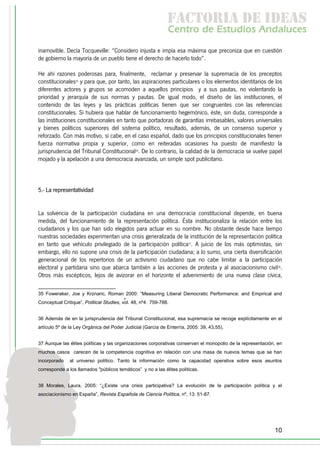 f c o i d ie s
                                                               a t ra e d a
                                                              C nr d Etdo A d lcs
                                                               e t e s is n a e
                                                                  o   u       u
inamovible. Decía Tocqueville: “Considero injusta e impía esa máxima que preconiza que en cuestión
de gobierno la mayoría de un pueblo tiene el derecho de hacerlo todo”.

He ahí razones poderosas para, finalmente, reclamar y preservar la supremacía de los preceptos
constitucionales35 y para que, por tanto, las aspiraciones particulares o los elementos identitarios de los
diferentes actores y grupos se acomoden a aquellos principios y a sus pautas, no violentando la
prioridad y jerarquía de sus normas y pautas. De igual modo, el diseño de las instituciones, el
contenido de las leyes y las prácticas políticas tienen que ser congruentes con las referencias
constitucionales. Si hubiera que hablar de funcionamiento hegemónico, éste, sin duda, corresponde a
las instituciones constitucionales en tanto que portadoras de garantías irrebasables, valores universales
y bienes políticos superiores del sistema político, resultado, además, de un consenso superior y
reforzado. Con más motivo, si cabe, en el caso español, dado que los principios constitucionales tienen
fuerza normativa propia y superior, como en reiteradas ocasiones ha puesto de manifiesto la
jurisprudencia del Tribunal Constitucional36. De lo contrario, la calidad de la democracia se vuelve papel
mojado y la apelación a una democracia avanzada, un simple spot publicitario.



5.- La representatividad


La solvencia de la participación ciudadana en una democracia constitucional depende, en buena
medida, del funcionamiento de la representación política. Ésta institucionaliza la relación entre los
ciudadanos y los que han sido elegidos para actuar en su nombre. No obstante desde hace tiempo
nuestras sociedades experimentan una crisis generalizada de la institución de la representación política
en tanto que vehículo privilegiado de la participación política37. A juicio de los más optimistas, sin
embargo, ello no supone una crisis de la participación ciudadana; a lo sumo, una cierta diversificación
generacional de los repertorios de un activismo ciudadano que no cabe limitar a la participación
electoral y partidaria sino que abarca también a las acciones de protesta y al asociacionismo civil38.
Otros más escépticos, lejos de avizorar en el horizonte el advenimiento de una nueva clase cívica,

35 Foweraker, Joe y Krznaric, Roman 2000: “Measuring Liberal Democratic Performance: and Empirical and
                                         ,
Conceptual Critique”, Political Studies, vol. 48, nº4: 759-788.


36 Además de en la jurisprudencia del Tribunal Constitucional, esa supremacía se recoge explícitamente en el
artículo 5º de la Ley Orgánica del Poder Judicial (García de Enterría, 2005: 39, 43,55).


37 Aunque las élites políticas y las organizaciones corporativas conservan el monopolio de la representación, en
muchos casos carecen de la competencia cognitiva en relación con una masa de nuevos temas que se han
incorporado    al universo político. Tanto la información como la capacidad operativa sobre esos asuntos
corresponde a los llamados "públicos temáticos” y no a las élites políticas.


38 Morales, Laura, 2005: “¿Existe una crisis participativa? La evolución de la participación política y el
asociacionismo en España”, Revista Española de Ciencia Política, nº, 13: 51-87.




                                                                                                            10
 