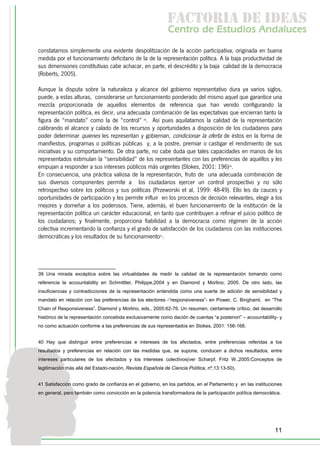 f c o i d ie s
                                                             a t ra e d a
                                                            C nr d Etdo A d lcs
                                                             e t e s is n a e
                                                                o   u       u
constatamos simplemente una evidente despolitización de la acción participativa, originada en buena
medida por el funcionamiento deficitario de la de la representación política. A la baja productividad de
sus dimensiones constitutivas cabe achacar, en parte, el descrédito y la baja calidad de la democracia
(Roberts, 2005).

Aunque la disputa sobre la naturaleza y alcance del gobierno representativo dura ya varios siglos,
puede, a estas alturas, considerarse un funcionamiento ponderado del mismo aquel que garantice una
mezcla proporcionada de aquellos elementos de referencia que han venido configurando la
representación política, es decir, una adecuada combinación de las expectativas que encierran tanto la
figura de “mandato” como la de “control” 39. Así pues aquilatamos la calidad de la representación
calibrando el alcance y calado de los recursos y oportunidades a disposición de los ciudadanos para
poder determinar quienes les representan y gobiernan, condicionar la oferta de éstos en la forma de
manifiestos, programas o políticas públicas y, a la postre, premiar o castigar el rendimiento de sus
iniciativas y su comportamiento. De otra parte, no cabe duda que tales capacidades en manos de los
representados estimulan la “sensibilidad” de los representantes con las preferencias de aquéllos y les
empujan a responder a sus intereses públicos más urgentes (Stokes, 2001: 196)40.
En consecuencia, una práctica valiosa de la representación, fruto de una adecuada combinación de
sus diversos componentes permite a los ciudadanos ejercer un control prospectivo y no sólo
retrospectivo sobre los políticos y sus políticas (Przeworski et al, 1999: 48-49). Ello les da cauces y
oportunidades de participación y les permite influir en los procesos de decisión relevantes, elegir a los
mejores y domeñar a los poderosos. Tiene, además, el buen funcionamiento de la institución de la
representación política un carácter educacional, en tanto que contribuyen a refinar el juicio político de
los ciudadanos; y finalmente, proporciona fiabilidad a la democracia como régimen de la acción
colectiva incrementando la confianza y el grado de satisfacción de los ciudadanos con las instituciones
democráticas y los resultados de su funcionamiento41.




39 Una mirada excéptica sobre las virtualidades de medir la calidad de la representación tomando como
referencia la accountability en Schmittter, Philippe,2004 y en Diamond y Morlino, 2005. De otro lado, las
insuficiencias y contradicciones de la representación entendida como una suerte de adición de sensibilidad y
mandato en relación con las preferencias de los electores -“responsiveness”- en Power, C. Binghaml, en “The
Chain of Responsiveness”, Diamond y Morlino, eds., 2005:62-76. Un resumen, ciertamente crítico, del desarrollo
histórico de la representación concebida exclusivamente como dación de cuentas “a posteriori” – accountability- y
no como actuación conforme a las preferencias de sus representados en Stokes, 2001: 156-168.


40 Hay que distinguir entre preferencias e intereses de los afectados, entre preferencias referidas a los
resultados y preferencias en relación con las medidas que, se supone, conducen a dichos resultados, entre
intereses particulares de los afectados y los intereses colectivos(ver Scharpf, Fritz W.,2005:Conceptos de
legitimación más allá del Estado-nación, Revista Española de Ciencia Política, nº,13:13-50).


41 Satisfacción como grado de confianza en el gobierno, en los partidos, en el Parlamento y en las instituciones
en general, pero también como convicción en la potencia transformadora de la participación política democrática.




                                                                                                             11
 
