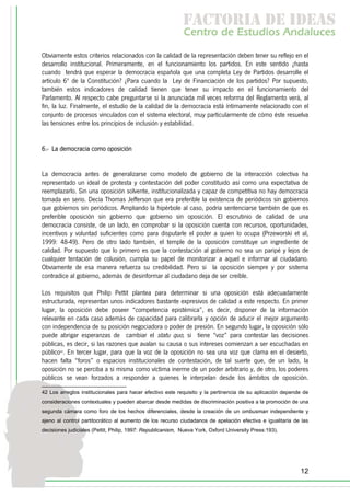 f c o i d ie s
                                                             a t ra e d a
                                                            C nr d Etdo A d lcs
                                                             e t e s is n a e
                                                                o   u       u
Obviamente estos criterios relacionados con la calidad de la representación deben tener su reflejo en el
desarrollo institucional. Primeramente, en el funcionamiento los partidos. En este sentido ¿hasta
cuando tendrá que esperar la democracia española que una completa Ley de Partidos desarrolle el
artículo 6º de la Constitución? ¿Para cuando la Ley de Financiación de los partidos? Por supuesto,
también estos indicadores de calidad tienen que tener su impacto en el funcionamiento del
Parlamento. Al respecto cabe preguntarse si la anunciada mil veces reforma del Reglamento verá, al
fin, la luz. Finalmente, el estudio de la calidad de la democracia está íntimamente relacionado con el
conjunto de procesos vinculados con el sistema electoral, muy particularmente de cómo éste resuelva
las tensiones entre los principios de inclusión y estabilidad.


6.- La democracia como oposición


La democracia antes de generalizarse como modelo de gobierno de la interacción colectiva ha
representado un ideal de protesta y contestación del poder constituido así como una expectativa de
reemplazarlo. Sin una oposición solvente, institucionalizada y capaz de competitiva no hay democracia
tomada en serio. Decía Thomas Jefferson que era preferible la existencia de periódicos sin gobiernos
que gobiernos sin periódicos. Ampliando la hipérbole al caso, podría sentenciarse también de que es
preferible oposición sin gobierno que gobierno sin oposición. El escrutinio de calidad de una
democracia consiste, de un lado, en comprobar si la oposición cuenta con recursos, oportunidades,
incentivos y voluntad suficientes como para disputarle el poder a quien lo ocupa (Przeworski et al,
1999: 48-49). Pero de otro lado también, el temple de la oposición constituye un ingrediente de
calidad. Por supuesto que lo primero es que la contestación al gobierno no sea un paripé y lejos de
cualquier tentación de colusión, cumpla su papel de monitorizar a aquel e informar al ciudadano.
Obviamente de esa manera refuerza su credibilidad. Pero si la oposición siempre y por sistema
contradice al gobierno, además de desinformar al ciudadano deja de ser creíble.

Los requisitos que Philip Pettit plantea para determinar si una oposición está adecuadamente
estructurada, representan unos indicadores bastante expresivos de calidad a este respecto. En primer
lugar, la oposición debe poseer “competencia epistémica”, es decir, disponer de la información
relevante en cada caso además de capacidad para calibrarla y opción de aducir el mejor argumento
con independencia de su posición negociadora o poder de presión. En segundo lugar, la oposición sólo
puede abrigar esperanzas de cambiar el statu quo, si tiene “voz” para contestar las decisiones
públicas, es decir, si las razones que avalan su causa o sus intereses comienzan a ser escuchadas en
público42. En tercer lugar, para que la voz de la oposición no sea una voz que clama en el desierto,
hacen falta “foros” o espacios institucionales de contestación, de tal suerte que, de un lado, la
oposición no se perciba a si misma como víctima inerme de un poder arbitrario y, de otro, los poderes
públicos se vean forzados a responder a quienes le interpelan desde los ámbitos de oposición.

42 Los arreglos institucionales para hacer efectivo este requisito y la pertinencia de su aplicación depende de
consideraciones contextuales y pueden abarcar desde medidas de discriminación positiva a la promoción de una
segunda cámara como foro de los hechos diferenciales, desde la creación de un ombusman independiente y
ajeno al control partitocrático al aumento de los recurso ciudadanos de apelación efectiva e igualitaria de las
decisiones judiciales (Pettit, Philip, 1997: Republicanism, Nueva York, Oxford University Press:193).




                                                                                                           12
 