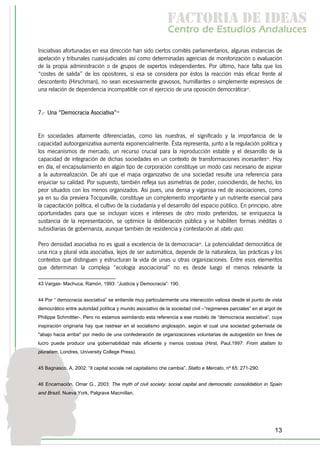 f c o i d ie s
                                                             a t ra e d a
                                                             C nr d Etdo A d lcs
                                                              e t e s is n a e
                                                                 o   u       u
Iniciativas afortunadas en esa dirección han sido ciertos comités parlamentarios, algunas instancias de
apelación y tribunales cuasi-judiciales así como determinadas agencias de monitorización o evaluación
de la propia administración o de grupos de expertos independientes. Por último, hace falta que los
“costes de salida” de los opositores, si esa se considera por éstos la reacción más eficaz frente al
descontento (Hirschman), no sean excesivamente gravosos, humillantes o simplemente expresivos de
una relación de dependencia incompatible con el ejercicio de una oposición democrática43.


7.- Una “Democracia Asociativa”44


En sociedades altamente diferenciadas, como las nuestras, el significado y la importancia de la
capacidad autoorganizativa aumenta exponencialmente. Ésta representa, junto a la regulación política y
los mecanismos de mercado, un recurso crucial para la reproducción estable y el desarrollo de la
capacidad de integración de dichas sociedades en un contexto de transformaciones incesantes45. Hoy
en día, el encapsulamiento en algún tipo de corporación constituye un modo casi necesario de aspirar
a la autorrealización. De ahí que el mapa organizativo de una sociedad resulte una referencia para
enjuiciar su calidad. Por supuesto, también refleja sus asimetrías de poder, coincidiendo, de hecho, los
peor situados con los menos organizados. Así pues, una densa y vigorosa red de asociaciones, como
ya en su día previera Tocqueville, constituye un complemento importante y un nutriente esencial para
la capacitación política, el cultivo de la ciudadanía y el desarrollo del espacio público. En principio, abre
oportunidades para que se incluyan voces e intereses de otro modo preteridos, se enriquezca la
sustancia de la representación, se optimice la deliberación pública y se habiliten formas inéditas o
subsidiarias de gobernanza, aunque también de resistencia y contestación al statu quo.

Pero densidad asociativa no es igual a excelencia de la democracia46. La potencialidad democrática de
una rica y plural vida asociativa, lejos de ser automática, depende de la naturaleza, las prácticas y los
contextos que distinguen y estructuran la vida de unas u otras organizaciones. Entre esos elementos
que determinan la compleja “ecología asociacional” no es desde luego el menos relevante la

43 Vargas- Machuca, Ramón, 1993: “Justicia y Democracia”: 190.


44 Por “ democracia asociativa” se entiende muy particularmente una interacción valiosa desde el punto de vista
democrático entre autoridad política y mundo asociativo de la sociedad civil –“regimenes parciales” en el argot de
Philippe Schmittter-. Pero no estamos asimilando esta referencia a ese modelo de “democracia asociativa”, cuya
inspiración originaria hay que rastrear en el socialismo anglosajón, según el cual una sociedad gobernada de
"abajo hacia arriba" por medio de una confederación de organizaciones voluntarias de autogestión sin fines de
lucro puede producir una gobernabilidad más eficiente y menos costosa (Hirst, Paul,1997: From statism to
pluralism, Londres, University College Press).


45 Bagnasco, A, 2002: “Il capital sociale nel capitalismo che cambia”, Statto e Mercato, nº 65: 271-290.


46 Encarnación, Omar G., 2003: The myth of civil society: social capital and democratic consolidation in Spain
and Brazil, Nueva York, Palgrave Macmillan.




                                                                                                              13
 