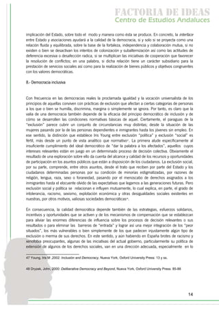f c o i d ie s
                                                           a t ra e d a
                                                           C nr d Etdo A d lcs
                                                            e t e s is n a e
                                                               o   u       u
implicación del Estado, sobre todo el modo y manera como ésta se produce. En concreto, la interface
entre Estado y asociaciones ayudará a la calidad de la democracia, si y solo si se proyecta como una
relación fluida y equilibrada, sobre la base de la fortaleza, independencia y colaboración mutua, si no
existen o bien se desactivan los intentos de colonización y subalternización así como las actitudes de
deferencia excesiva o desafección radica, si se multiplican las iniciativas de cooperación que favorecer
la resolución de conflictos; en una palabra, si dicha relación tiene un carácter subsidiario para la
prestación de servicios sociales así como para la realización de bienes públicos y objetivos congruentes
con los valores democráticas.

8.- Democracia inclusiva


Con frecuencia en las democracias reales la proclamada igualdad y la vocación universalista de los
principios de aquellas conviven con prácticas de exclusión que afectan a ciertas categorías de personas
a los que o bien se humilla, discrimina, margina o simplemente se ignora. Por tanto, es claro que la
valía de una democracia también depende de la eficacia del principio democrático de inclusión y de
cómo se desarrollen las condiciones normativas básicas de aquel. Ciertamente, el paraguas de la
“exclusión” parece cubrir un conjunto de circunstancias muy distintas; desde la situación de las
mujeres pasando por la de las personas dependientes e inmigrantes hasta los jóvenes sin empleo. En
ese sentido, la distinción que establece Iris Young entre exclusión “política” y exclusión “social” es
fértil, más desde un punto de vista analítico que normativo47. La primera alude específicamente al
insuficiente cumplimiento del ideal democrático de “dar la palabra a los afectados”, aquellos cuyos
intereses relevantes están en juego en un determinado proceso de decisión colectiva. Obviamente el
resultado de una exploración sobre ello da cuenta del alcance y calidad de los recursos y oportunidades
de participación en los asuntos públicos que están a disposición de los ciudadanos. La exclusión social,
por su parte, comprende, entre otros asuntos, desde el trato que reciben por parte del Estado y los
ciudadanos determinadas personas por su condición de minorías estigmatizadas, por razones de
religión, lengua, raza, sexo o foraneidad, pasando por el menoscabo de derechos asignados a los
inmigrantes hasta el elocuente olvido de las expectativas que legamos a las generaciones futuras. Pero
exclusión social y política se relacionan e influyen mutuamente, lo cual explica, en parte, el grado de
intolerancia, racismo, sexismo, explotación económica y otras desigualdades sociales existentes en
nuestras, por otros motivos, valiosas sociedades democráticas48.

En consecuencia, la calidad democrática depende también de las estrategias, esfuerzos solidarios,
incentivos y oportunidades que se activen y de los mecanismos de compensación que se establezcan
para aliviar las enormes diferencias de influencia sobre los procesos de decisión relevantes o sus
resultados o para eliminar las barreras de “entrada” y lograr así una mejor integración de los “peor
situados”, los más vulnerables o bien simplemente de los que padecen injustamente algún tipo de
exclusión o merma de sus derechos. En este sentido, y aún habiendo en España brotes de racismo y
xenofobia preocupantes, algunas de las iniciativas del actual gobierno, particularmente su política de
extensión de algunos de los derechos sociales, van en una dirección adecuada, especialmente en lo

47 Young, Iris M ,2002: Inclusión and Democracy, Nueva York, Oxford University Press: 13 y ss.


48 Dryzek, John, 2000: Deliberative Democracy and Beyond, Nueva York, Oxford University Press: 85-88




                                                                                                       14
 