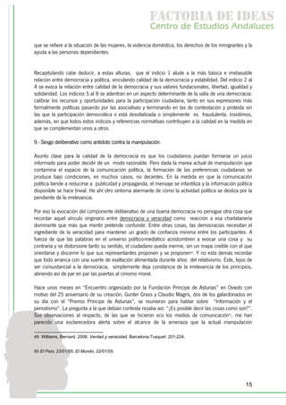 f c o i d ie s
                                                          a t ra e d a
                                                         C nr d Etdo A d lcs
                                                          e t e s is n a e
                                                             o   u       u
que se refiere a la situación de las mujeres, la violencia doméstica, los derechos de los inmigrantes y la
ayuda a las personas dependientes.


Recapitulando cabe deducir, a estas alturas, que el indicio 1 alude a la más básica e irrebasable
relación entre democracia y política, vinculando calidad de la democracia y estabilidad. Del indicio 2 al
4 se evoca la relación entre calidad de la democracia y sus valores fundacionales, libertad, igualdad y
solidaridad. Los indicios 5 al 8 se adentran en un aspecto determinante de la valía de una democracia:
calibrar los recursos y oportunidades para la participación ciudadana, tanto en sus expresiones más
formalmente políticas pasando por las asociativas y terminando en las de contestación y protesta sin
las que la participación democrática o está desvitalizada o simplemente es fraudulenta. Insistimos,
además, en que todos estos indicios y referencias normativas contribuyen a la calidad en la medida en
que se complementan unos a otros.

9.- Sesgo deliberativo como antídoto contra la manipulación.

Asunto clave para la calidad de la democracia es que los ciudadanos puedan formarse un juicio
informado para poder decidir de un modo razonable. Pero dada la marea actual de manipulación que
contamina el espacio de la comunicación política, la formación de las preferencias ciudadanas se
produce bajo condiciones, en muchos casos, no decentes. En la medida en que la comunicación
política tiende a reducirse a publicidad y propaganda, el mensaje se infantiliza y la información política
disponible se hace trivial. He ahí otro síntoma alarmante de cómo la actividad política se desliza por la
pendiente de la irrelevancia.

Por eso la evocación del componente deliberativo de una buena democracia no persigue otra cosa que
recordar aquel vínculo originario entre democracia y veracidad como reacción a esa charlatanería
dominante que más que mentir pretende confundir. Entre otras cosas, las democracias necesitan el
ingrediente de la veracidad para mantener un grado de confianza mínima entre los participantes. A
fuerza de que las palabras en el universo político-mediático acostumbren a evocar una cosa y su
contraria y se distorsione tanto su sentido, el ciudadano queda inerme, sin un mapa creíble con el que
orientarse y discernir lo que sus representantes proponen y se proponen49. Y no esta demás recordar
que todo arranca con una suerte de exaltación alimentada durante años del relativismo. Éste, lejos de
ser consustancial a la democracia, simplemente deja constancia de la irrelevancia de los principios,
abriendo así de par en par las puertas al cinismo moral.

Hace unos meses en “Encuentro organizado por la Fundación Príncipe de Asturias” en Oviedo con
motivo del 25 aniversario de su creación, Gunter Grass y Claudio Magris, dos de los galardonados en
su día con el “Premio Príncipe de Asturias”, se reunieron para hablar sobre “Información y el
periodismo”. La pregunta a la que debían contesta rezaba así: “¿Es posible decir las cosas como son?”.
Sus observaciones al respecto, de las que se hicieron eco los medios de comunicación50, me han
parecido una esclarecedora alerta sobre el alcance de la amenaza que la actual manipulación

49 Williams, Bernard, 2006: Verdad y veracidad, Barcelona,Tusquet: 201-224.


50 El País, 23/01/05; El Mundo, 22/01/05.




                                                                                                      15
 