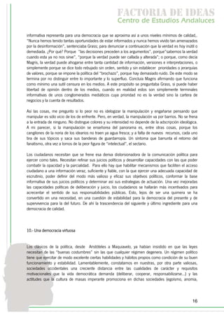 f c o i d ie s
                                                        a t ra e d a
                                                       C nr d Etdo A d lcs
                                                        e t e s is n a e
                                                           o   u       u
informativa representa para una democracia que se aproxima así a unos niveles mínimos de calidad,.
“Nunca hemos tenido tantas oportunidades de estar informados y nunca hemos vivido tan amenazados
por la desinformación”, sentenciaba Grass; para denunciar a continuación que la verdad es hoy inútil o
demediada. ¿Por qué? Porque “las decisiones preceden a los argumentos”, porque”sabemos la verdad
cuando esta ya no nos sirve”, “porque la verdad puede ser callada y alterada”; o porque, como decía
Magris, la verdad puede ahogarse entre tanta cantidad de información, versiones e interpretaciones, o
simplemente porque se dice todo rebujado sin orden, sentido y sin establecer prioridades o jerarquías
de valores, porque se impone la política del “brochazo”, porque hay demasiado ruido. De este modo se
termina por no distinguir entre lo importante y lo superfluo. Concluía Magris afirmando que funciona
como mínimo una sutil censura en los medios. A este propósito se preguntaba Grass, si puede haber
libertad de opinión dentro de los medios, cuando en realidad estos son simplemente terminales
informativas de unos conglomerados mediáticos cuya prioridad no es la verdad sino la cartera de
negocios y la cuenta de resultados.

Así las cosas, me pregunto si lo peor no es idelogizar la manipulación y engañarse pensando que
manipular es sólo vicio de los de enfrente. Pero, en verdad, la manipulación va por barrios. No se frena
a la entrada de ninguno. No distingue colores y su intensidad no depende de la adscripción ideológica.
A mi parecer, si la manipulación se enseñorea del panorama es, entre otras cosas, porque los
cangilones de la noria de los idearios no traen ya agua fresca; y a falta de nuevos recursos, cada uno
tira de sus tópicos y saca sus banderas de guardarropía. Un síntoma que barrunta el retorno del
fanatismo, otra vez a lomos de la peor figura de “intelectual”, el sectario.

Los ciudadanos necesitan que se frene esa deriva distorsionadora de la comunicación política para
ejercer como tales. Necesitan refinar sus juicios políticos y desarrollar capacidades con las que poder
combatir la opacidad y la parcialidad. Para ello hay que habilitar mecanismos que faciliten el acceso
ciudadano a una información veraz, suficiente y fiable, con la que ejercer una adecuada capacidad de
escrutinio, poder definir del modo más valioso y eficaz sus objetivos políticos, conformar la base
informativa de sus juicios políticos y determinar así sus estrategias de actuación. Una vez mejoradas
las capacidades políticas de deliberación y juicio, los ciudadanos se hallarán más incentivados para
acrecentar el sentido de sus responsabilidades públicas. Esto, lejos de ser una quimera se ha
convertido en una necesidad, en una cuestión de estabilidad para la democracia del presente y de
supervivencia para la del futuro. De ahí la trascendencia del siguiente y último ingrediente para una
democracia de calidad.



10.- Una democracia virtuosa


Los clásicos de la política, desde Aristóteles a Maquiavelo, ya habían insistido en que las leyes
necesitan de las “buenas costumbres” sin las que cualquier régimen degenera. Un régimen político
tiene que ejercitar de modo excelente ciertas habilidades y hábitos propios como condición de su buen
funcionamiento y estabilidad. Lamentablemente, constatamos en nuestras, por otra parte valiosas,
sociedades occidentales una creciente distancia entre las cualidades de carácter y requisitos
motivacionales que la vida democrática demanda (deliberar, cooperar, responsabilizarse...) y las
actitudes que la cultura de masas imperante promociona en dichas sociedades (egoísmo, anomia,



                                                                                                    16
 