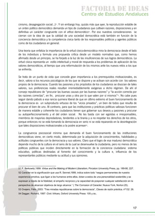 f c o i d ie s
                                                             a t ra e d a
                                                            C nr d Etdo A d lcs
                                                             e t e s is n a e
                                                                o   u       u
cinismo, desagregación social...)51. Y sin embargo hoy, quizás más que ayer, la reproducción estable de
un orden político democrático demanda un tipo de ciudadanos que cultiven razones, disposiciones y en
definitiva un carácter congruente con el ethos democrático52. Por eso nuestras consideraciones se
cierran con la idea de que la calidad de una sociedad democrática está también en función de la
conciencia democrática y la competencia cívica tanto de los responsables políticos y agentes públicos
como de los ciudadanos en general.

Una teoría que enfatiza la importancia de la virtud cívico-democrática mira la democracia desde el lado
de los individuos y formula una propuesta crítica desde un modelo normativo que, como hemos
afirmado desde un principio, se ha forjado a la luz de las insuficiencias de sus logros democráticos. La
virtud cívica representa un estilo intelectual y moral de respuesta a los problemas de aplicación de los
valores democráticos, al tiempo que una reformulación de los mismos ante los nuevos retos a los que
se enfrenta.

Se trata de un punto de vista que concede gran importancia a los prerrequisitos motivacionales, es
decir, valora si los recursos psicológicos de los que se dispone y se activan son acorde con los valores
propios de la democracia. Cuando las pasiones y los propósitos de los ciudadanos se disocian de tales
valores, sus preferencias reales resultan irremediablemente exógenas a dicho régimen. De ahí el
consejo republicano de “procurar las buenas causas por las buenas razones” y “la acción correcta por
las razones correctas”, en fin, procurar unas y otra por lo que valen por sí mismos”53. No cabe pues
seguir dando pábulo a esa rancia quimera liberal de que en último extremo el buen funcionamiento de
la democracia es un subproducto virtuoso de los “vicios privados”, un bien de todos que resulta de
procurar el bien de uno. Al contrario, para que las instituciones y prácticas políticas valiosas funcionen
de manera estable y coherente los ciudadanos tienen que gobernar sus deseos y pasiones y procurar
su autoperfeccionamiento y el del orden social. No les basta con ser egoístas e irresponsables,
miembros de mayorías depredadoras, tendentes a la tiranía y a no respetar los derechos de los otros,
porque entonces no se está tomando la democracia en serio ni se está reparando en la desintegración
que tales disposiciones motivacionales a la postre acarrean54.

La congruencia psicosocial mínima que demanda el buen funcionamiento de las instituciones
democráticas viene, en cierto modo, determinada por la adquisición de conocimientos, habilidades y
actitudes congruentes con la democracia y sus valores. Claro que el logro de esa madurez democrática
depende mucho de la cultura en el seno de la cual se desenvuelve la ciudadanía, pero no menos de las
políticas públicas que inciden directamente en la formación de la conciencia ciudadana: sistema
educativo, políticas destinadas al fomento del conocimiento y la cultura e, influencia de los
representantes públicos mediante su actitud y sus opiniones.



51 P. Berkowitz,1999: Virtue and the Making of Modern Liberalism, Pinceton University Press, pp. 189-90, 227.
52 Carácter en la significación que usa R. Sennet,1999, indica sobre todo “rasgos permanentes de nuestra
experiencia emotiva, que ligan a los humanos entre ellos, dotan a estos de una personalidad sostenible y se
expresan a través de la fidelidad, el empeño recíproco y la capacidad de posponer cualquier satisfacción en la
perspectiva de alcanzar objetivos de largo alcance.” ( The Corrosion of Caracter, Nueva York, Norton:25).
53 Ovejero, Félix, 2003: “Tres miradas republicanas sobre la democracia”, Claves de razón práctica, nº132: 26.
54 Dagger, Richard, 1997: Civic Virtues, Oxford University Press: 105 y ss..




                                                                                                                 17
 