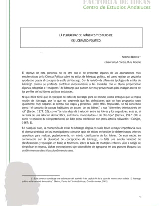 f c o i d ie s
                                                                       a t ra e d a
                                                                      C nr d Etdo A d lcs
                                                                       e t e s is n a e
                                                                          o   u       u




                                          LA PLURALIDAD DE IMÁGENES Y ESTILOS DE
                                                        DE LIDERAZGO POLITICO


                     .
                                                                                                                   Antonio Natera (*)
                                                                                              Universidad Carlos III de Madrid


El objetivo de esta ponencia no es otro que el de presentar algunas de las aportaciones más
emblemáticas de la Ciencia Política sobre los estilos de liderazgo político, así como realizar un pequeña
aportación propia al concepto de estilo de liderazgo. Con la revisión de diferentes tipologías de estilos de
liderazgo político se pretende contribuir modestamente a las Jornadas con el objeto proporcionar
algunas categorías e “imágenes” de liderazgo que pueden ser muy provechosas para indagar acerca de
los perfiles de los líderes políticos andaluces.
Ni que decir tiene que el concepto de estilo de liderazgo goza del mismo status ambiguo que la propia
noción de liderazgo, por lo que no sorprende que las definiciones que se han propuesto sean
igualmente muy dispares al tiempo que vagas y genéricas. Entre otras propuestas, se ha concebido
como “el conjunto de pautas habituales de acción de los líderes” o sus “diferentes orientaciones de
rol” (Barber, 1977: 52); como "la naturaleza de la relación entre los líderes y los seguidores, esto es, si
se trata de una relación democrática, autoritaria, manipuladora o de otro tipo” (Barnes, 1977: 60); o
como “el modelo de comportamiento del líder en su interacción con otros actores relevantes” (Edinger,
1967: 8).
En cualquier caso, la concepción de estilo de liderazgo elegida no suele tener la mayor importancia para
el objetivo principal de los investigadores: construir tipos de estilos en función de determinados criterios
operativos para realizar, posteriormente, un intento clasificatorio de los líderes. De este modo, en
consonancia con la pluralidad de concepciones de liderazgo, no falta una amplia variedad de
clasificaciones y tipologías en torno al fenómeno, sobre la base de múltiples criterios. Aún a riesgo de
simplificar en exceso, dichas concepciones son susceptibles de agruparse en dos grandes bloques: las
unidimimensionales y las pluridimensionales.




            (*) Esta ponencia constituye una elaboración del apartado 4 del capítulo IV de la obra del mismo autor titulada “El liderazgo
político en la sociedad democrática” (Madrid, Centro de Estudios Políticos y Constitucionales, 2001).




                                                                                                                                       1
 