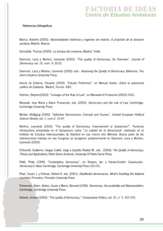 f c o i d ie s
                                                         a t ra e d a
                                                        C nr d Etdo A d lcs
                                                         e t e s is n a e
                                                            o   u       u
  Referencias bibliográficas



Blanco, Roberto (2005): Nacionalidades históricas y regiones sin historia. A propósito de la obsesión
puritana, Madrid, Alianza.

Darnstädt, Thomas (2005): La trampa del consenso, Madrid, Trotta.

Diamond, Larry y Morlino, Leonardo (2003): “The quality of Democracy. An Overview”, Journal of
Democracy, vol. 15, num. 4: 20-31.

Diamond, Larry y Morlino, Leonardo (2005): eds.: Assessing the Quality of Democracy, Baltimore, The
Johns Hopkins University Press.

García de Enterría, Eduardo (2005): “Estudio Preliminar”, en Manuel Azaña: Sobre la autonomía
política de Cataluña, Madrid, Tecnos: 9-82.

Holmes, Stephen(2003): ”Lineages of the Rule of Law”, en Maravall et Przeworski (2003):19-61.

Maravall, Jose Maria y Adam Przeworski, eds. (2003): Democracy and the rule of Law, Cambridge,
Cambridge University Press.

Merkel, Wolfgang (2000): “Defective Democracies: Concept and Causes”, Central European Political
Science Review, vol. 1, num.2: 31-47.

Morlino, Leonardo (2003): “The quality of Democracy: Improvement or Subversion?”. Ponencia
introductoria presentada en el Symposium sobre “La calidad de la democracia” celebrado en el
Instituto de Estudios Internacionales de Stanford en ese mismo año (Mimeo). Buena parte de las
intervenciones habidas en ese Congreso se recogieron posteriormente en Diamond, Larry y Morlino,
Leonardo (2005).

O'Donnell, Guillermo, Vargas Cullell, Jorge e Iazzetta Olvaldo M., eds. (2004): The Quality of democracy.
Theory and Applications, Notre Dame (Indiana), University Of Notre Dame Press.

Pettit, Philip (1999): “Contestatory democracy”, en Shapiro, Ian y Hacker-Cordón Casiano,eds.:
Democracy's Value, Cambridge, Cambridge University Press:163-191.

Pharr, Susan J. y Putman, Robert D. eds. (2001): Disaffected democracies. What''s troubling the trilateral
countries, Princeton, Princeton University Press.

Przeworski, Adam, Stokes, Susan y Manin, Bernard (1999): Democracy, Accountability and Representation,
Cambridge, Cambridge University Press.

Roberts, Andrew (2005): “The quality of Democracy,” Comparative Politics, vol. 37, nº 3: 357-376.




                                                                                                      20
 