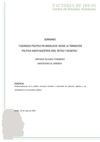 f c o i d ie s
                                                 a t ra e d a
                                                 C nr d Etdo A d lcs
                                                  e t e s is n a e
                                                     o   u       u




                                         SEMINARIO

     “LIDERAZGO POLÍTICO EN ANDALUCÍA: DESDE LA TRANSICIÓN
          POLÍTICA HASTA NUESTROS DÍAS. RETOS Y DESAFÍOS.”


                             SANTIAGO DELGADO FERNÁNDEZ
                                UNIVERSIDAD DE GRANADA




PONENCIA:
Profesionalización de la política: procesos formales e informales de selección orgánica y de
candidaturas en los partidos políticos




Sevilla, 18 de mayo de 2006
 