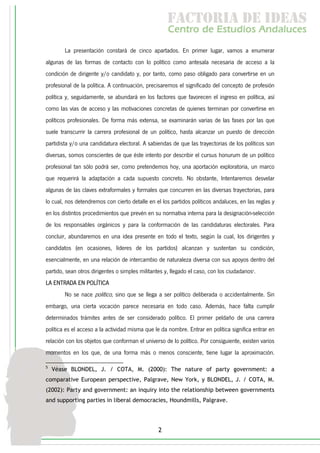 f c o i d ie s
                                                      a t ra e d a
                                                     C nr d Etdo A d lcs
                                                      e t e s is n a e
                                                         o   u       u
        La presentación constará de cinco apartados. En primer lugar, vamos a enumerar
algunas de las formas de contacto con lo político como antesala necesaria de acceso a la
condición de dirigente y/o candidato y, por tanto, como paso obligado para convertirse en un
profesional de la política. A continuación, precisaremos el significado del concepto de profesión
política y, seguidamente, se abundará en los factores que favorecen el ingreso en política, así
como las vías de acceso y las motivaciones concretas de quienes terminan por convertirse en
políticos profesionales. De forma más extensa, se examinarán varias de las fases por las que
suele transcurrir la carrera profesional de un político, hasta alcanzar un puesto de dirección
partidista y/o una candidatura electoral. A sabiendas de que las trayectorias de los políticos son
diversas, somos conscientes de que éste intento por describir el cursus honurum de un político
profesional tan sólo podrá ser, como pretendemos hoy, una aportación exploratoria, un marco
que requerirá la adaptación a cada supuesto concreto. No obstante, Intentaremos desvelar
algunas de las claves extraformales y formales que concurren en las diversas trayectorias, para
lo cual, nos detendremos con cierto detalle en el los partidos políticos andaluces, en las reglas y
en los distintos procedimientos que prevén en su normativa interna para la designación-selección
de los responsables orgánicos y para la conformación de las candidaturas electorales. Para
concluir, abundaremos en una idea presente en todo el texto, según la cual, los dirigentes y
candidatos (en ocasiones, líderes de los partidos) alcanzan y sustentan su condición,
esencialmente, en una relación de intercambio de naturaleza diversa con sus apoyos dentro del
partido, sean otros dirigentes o simples militantes y, llegado el caso, con los ciudadanos5.
LA ENTRADA EN POLÍTICA
        No se nace político, sino que se llega a ser político deliberada o accidentalmente. Sin
embargo, una cierta vocación parece necesaria en todo caso. Además, hace falta cumplir
determinados trámites antes de ser considerado político. El primer peldaño de una carrera
política es el acceso a la actividad misma que le da nombre. Entrar en política significa entrar en
relación con los objetos que conforman el universo de lo político. Por consiguiente, existen varios
momentos en los que, de una forma más o menos consciente, tiene lugar la aproximación.

5
    Véase BLONDEL, J. / COTA, M. (2000): The nature of party government: a
comparative European perspective, Palgrave, New York, y BLONDEL, J. / COTA, M.
(2002): Party and government: an inquiry into the relationship between governments
and supporting parties in liberal democracies, Houndmills, Palgrave.




                                                 2
 