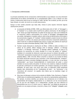 f c o i d ie s
                                                         a t ra e d a
                                                        C nr d Etdo A d lcs
                                                         e t e s is n a e
                                                            o   u       u


1. Concepciones unidimensionales


La principal característica de las concepciones unidimensionales es que destacan una única dimensión
predominante de los líderes (normalmente de su comportamiento político o de su relación con otros
actores o instituciones) sobre la que se construye el “estilo" del líder. No es extraño, por ello, que se las
haya criticado, con razón, de incurrir en un cierto reduccionismo.
Aunque no tiene sentido presentar aquí todas ellas, merece la pena siquiera mencionar algunas
clasificaciones pioneras:
        •   La propuesta de Bentley ([1908], 1949), que diferenciaba entre el "jefe", el "demagogo" y
            el "mediador" en su estudio sobre el perfil de los políticos americanos. En ella distingue el
            “jefe” (boss), que dirige férreamente una sólida red de apoyo que cubre casi la totalidad de
            la “maquinaria” política y administrativa. Por su parte, el “demagogo” (demagogue) dirige
            una amplia, heterogénea e inestable coalición sobre la base de llamamientos emocionales y
            de razonamientos sesgados. El “mediador” (broker-mediator) cumple la función de refrenar
            a las partes en conflicto y les asesora para alcanzar decisiones mutuamente satisfactorias,
            sobre la base de su potencial habilidad para invocar un apoyo más poderoso de aquél que
            disponen las partes enfrentadas (Bentley [1908], 1949: 232-234).
        •   También resulta interesante la clasificación de Wilson (1966) de estilos de lideres en el
            interior de los partidos. Wilson distingue entre el liderazgo “utilitario”, el liderazgo
            “solidario” y el liderazgo “intencional”. El liderazgo utilitario (utilitarian), se basa en la
            utilización de mecanismos de control clientelar en el seno del partido; el “solidario”
            (solidary) en la necesidad de interacción social para procurar la cohesión del partido; y el
            “intencional” (purposive) en la persecución de una gran causa que transciende la dinámica
            partidista (Wilson, 1966: 315-316). Wilson concentró su estudio en una muestra de líderes
            del Partido Demócrata americano para comprobar si eran fundamentalmente “amateurs”,
            motivados por temas y principios ideológicos generales, o si eran más bien -lo que llama-
            “profesionales”, que buscan fundamentalmente el mantenimiento del poder y control
            clientelar de recursos dentro del partido. En términos más modernos, trataba de identificar
            la particular combinación de incentivos generales y de incentivos específicos en los lideres
            partidistas. De igual modo, unos pocos años antes, ya Eldersveld (1964) identificaba
            aquellos roles característicos de los “movilizadores de votos”, los “doctrinarios” o los
            “promotores del consenso”, de aquellos otros líderes que no mostraban ningún rol
            predominante.
        •   Otros tipos de liderazgo se derivan de los estudios de Wahlke, Eulau, Buchanan y Ferguson
            (1962) sobre el comportamiento legislativo y los roles de los representantes parlamentarios.
            Por ejemplo, el primero identifica, por ejemplo, tres orientaciones de rol referidas a los
            representantes del Congreso estadounidense en su interacción con las circunscripciones
            por las que han sido elegidos: (i) el “independiente” (trustee), que hace referencia al
            representante que se ve a sí mismo como un “agente libre” que adopta las decisiones de
            acuerdo con sus propios principios, convicción y deseo; (ii) el “delegado” (delegate), quien




                                                                                                           2
 