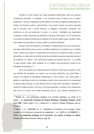 f c o i d ie s
                                                      a t ra e d a
                                                     C nr d Etdo A d lcs
                                                      e t e s is n a e
                                                         o   u       u
         También es común señalar que ciertas actividades profesionales, dado que requieren
competencias parecidas o semejantes a las necesarias para el ejercicio de la política,
predisponen a terminar engrosando las filas políticas. Se trata de categorías profesionales que
reciben una formación jurídica y administrativa o que permiten adquirir una buena capacidad
para la discusión, oral o escrita. Piénsese en abogados, funcionarios, periodistas. Son
profesiones en las que predomina “el verbo y la pluma”, habilidades que lógicamente
constituyen un factor importante que predispone y facilita la tarea política19. En los funcionarios,
en concreto, se añade la facilitad que los estatutos de la función pública suelen conceder a éstos
para acceder a la vida política sin miedo a perder su actividad profesional.
         Aunque mucho más episódico y, compatible o complementario con los ya mencionados,
otro factor determinante para el acceso a la política profesional es la existencia de un contexto
social o político que reclama el surgimiento de vocaciones de compromiso público. Espíritus
extrovertidos, en situaciones de conflicto donde hay necesidad de visualizar respuestas prontas a
los problemas, se “ofrecen” como instrumentos capaces de impulsar soluciones. “[...] durante
un largo periodo, puede surgir alrededor de un conflicto cuya permanencia resulta de las
dificultades de resolverlo [...]”20.
         Por lo que respecta a las motiviaciones de los políticos, la duda que nos asalta es, cómo
una actividad tan denostada, que requiere una casi plena dedicación, que puede llegar a
producir una pérdida de expectativas profesionales en otros campos y que suele ayudar a
granjear un significativo número de enemistades, puede colmar buena parte de las expectativas
de determinadas personas. En otros términos que les motiva tanto hasta llegar a sobrellevar o
superar los riesgos descritos. Pues bien, en términos generales, se señalan como motivaciones
para iniciar una carrera como político profesional, esto es, como factores definidores de la

19
     DOGAN, M. « Les professions propices à la carrière politique. Le verbe et la
plume », en Association Française de Science Politique, Cinquième Congrès, 23-26
avril 1996 , Table ronde nº 6, p. Volume 6-I, I. Institut d´Études Politiques, Aix-en-
Provence,
20
     DALOZ, J. P. ; MONTANÉ, M. A. « Polysémie et évolution d´un concept: retour
cavalier sur la littérature consacrée au leadership », en SMITH A. et SORBERTS, C.
(2003): Le leadership politique et le territoire. Les cadres d´analyse en débat,
Presses Universitaires Rennes, Rennes, pág. 28.




                                                 8
 
