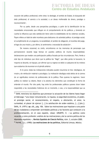 f c o i d ie s
                                                       a t ra e d a
                                                       C nr d Etdo A d lcs
                                                        e t e s is n a e
                                                           o   u       u
vocación del político profesional, entre otras: la ideología, el sentido de Estado, la búsqueda del
éxito profesional, el servicio a la sociedad, o un deseo irrefrenable de dinero, prestigio o
reconocimiento21.
          Por su parte, desde una perspectiva psicológica, a partir de la identificación de las
necesidades emocionales que influyen en el comportamiento de los políticos, y teniendo en
cuenta la influencia que esta satisfacción tiene sobre la estabilidades de los sistemas sociales,
Payne refiera un total de siete incentivos para dedicarse a la actividad política: el prestigio social,
el cumplilmiento de un programa, la sociabilidad, el sentido de obligación, el incentivo del juego,
el logro de una misión y, por último, la sentimiento o necesidad de adulación22.
          De manera ocasional, es cierto, encontramos en las memorias de personajes que
permanecieron durante largo tiempo en puestos políticos de mucha responsabilidad,
declaraciones que revelan una participación política forzada por las circunstancias. Pero, frente a
este tipo de individuos que dicen que la política les “llegó”, que ellos jamás la buscaron, la
mayoría se decanta, sin tapujos, por afirmar que su ingreso se debió a cualquiera de los motivos
que acabamos de enumerar en el párrafo anterior.
          A mi juicio, todas las motivaciones indicadas pueden resumirse en tres: ideológicas, de
misión y de retribución material o psicológica. La motivación ideológica está detrás de la carrera
de un significativo número de profesionales de la política. Para quienes la esgrimen, hacer
política es realizar su ideario, llevar a la práctica los elementos que constituyen la forma de
entender el mundo. Por otra parte, hay entre los profesionales políticos quienes dicen haber
respondido a las necesidades históricas de un momento, o sea, a la responsabilidad que va

21
     DAHL menciona los objetivos que provocan la actuación de los líderes hasta llegar
al liderazgo: “una mejor remuneración, la riqueza, la seguridad económica, el poder,
el prestigio social, el reconocimiento, el respeto, a afectación, el amor, la
curiosidad, el placer de ejercer [...] la satisfacción de orden estético, [...] [etc.].
DAHL, R. (1971): op. cit., pág. 106. Sobre las motivaciones que impulsan a una parte
de los ciudadanos a emprender actividades políticas y los factores que conducen a la
profesionalización, en el caso español, véase: URIARTE, E. « La política como
vocación y como profesión: análisis de las motivaciones y de la carrera política de los
diputados españoles », Revista Española de Ciencia Política, núm. 3, octubre 2000.
22
     PAYNE, J. L. (1990): Las motivaciones de los políticos, Editorial Limusa, México.




                                                  9
 