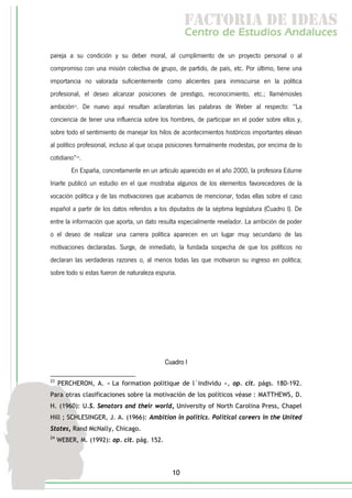f c o i d ie s
                                                     a t ra e d a
                                                    C nr d Etdo A d lcs
                                                     e t e s is n a e
                                                        o   u       u
pareja a su condición y su deber moral, al cumplimiento de un proyecto personal o al
compromiso con una misión colectiva de grupo, de partido, de país, etc. Por último, tiene una
importancia no valorada suficientemente como alicientes para inmiscuirse en la política
profesional, el deseo alcanzar posiciones de prestigio, reconocimiento, etc.; llamémosles
ambición23. De nuevo aquí resultan aclaratorias las palabras de Weber al respecto: “La
conciencia de tener una influencia sobre los hombres, de participar en el poder sobre ellos y,
sobre todo el sentimiento de manejar los hilos de acontecimientos históricos importantes elevan
al político profesional, incluso al que ocupa posiciones formalmente modestas, por encima de lo
cotidiano”24.
         En España, concretamente en un artículo aparecido en el año 2000, la profesora Edurne
Iriarte publicó un estudio en el que mostraba algunos de los elementos favorecedores de la
vocación política y de las motivaciones que acabamos de mencionar, todas ellas sobre el caso
español a partir de los datos referidos a los diputados de la séptima legislatura (Cuadro I). De
entre la información que aporta, un dato resulta especialmente revelador. La ambición de poder
o el deseo de realizar una carrera política aparecen en un lugar muy secundario de las
motivaciones declaradas. Surge, de inmediato, la fundada sospecha de que los políticos no
declaran las verdaderas razones o, al menos todas las que motivaron su ingreso en política;
sobre todo si estas fueron de naturaleza espuria.




                                            Cuadro I

23
     PERCHERON, A. « La formation politique de l´individu », op. cit. págs. 180-192.
Para otras clasificaciones sobre la motivación de los políticos véase : MATTHEWS, D.
H. (1960): U.S. Senators and their world, University of North Carolina Press, Chapel
Hill ; SCHLESINGER, J. A. (1966): Ambition in politics. Political careers in the United
States, Rand McNally, Chicago.
24
     WEBER, M. (1992): op. cit. pág. 152.




                                               10
 
