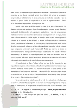 f c o i d ie s
                                                       a t ra e d a
                                                      C nr d Etdo A d lcs
                                                       e t e s is n a e
                                                          o   u       u
grado superior; otras exclusivas de un nivel extra de compromiso o expectativas. El trabajo en la
comunidad y, con diversa intensidad también en el interior del partido, la participación
comprometida, el establecimiento de lazos personales con militantes destacados y con la
militancia en general, además de la implicación en las tareas de organización interna o externa
de los instrumentos de propaganda, serán algunas de ellas.
         Además, quien aspire a lograr posiciones de poder en el seno de los partidos y/o,
llegado el momento, una candidatura electoral, estará obligado a mostrarse con una disposición
ajustada a la identidad colectiva de la organización, sus tradiciones y usos más comunes a cuya
modificación también hará ocasionales contribuciones. Esta obligación lo será en mayor grado si
cabe, cuando se trate de un “recién” llegado, en tanto que tendrá la difícil tarea de ganarse la
confianza de los militantes de largo recorrido. En general, habrá de acomodar sus formas a los
deseos mayoritarios de la formación en esos momentos. Deberá esforzarse, en la misma
dirección, por conocer la historia del partido; será muy valorada esta actitud entre la militancia
cuyo componente sentimental resulta fundamental. Tendrá que dominar al detalle el
funcionamiento interno –las reglas formales en las que nos detenemos más adelante-, identificar
a los líderes y a las redes que se han ido tejiendo entre ellos con el paso del tiempo; lo que es
tanto como decir que estará obligado a reconocer la fisonomía de la élite del partido y las
relaciones de poder existentes en la coalición dominante en ese momento.
         Si la pertenencia a alguna “estirpe política” era una de las circunstancias que
impulsaban la ocupación profesional de la política, también podrá ser determinante en la mayor
o menor rapidez del ascenso político. “La probabilidad de ejercer un poder político se verá
acrecentada con la posición en la jerarquía [...]”28. En algunos casos, este hecho puede ahorrar
un tiempo precioso: “el éxito en política [...] puede ser facilitado por la herencia, por el padrinaje
de un ministro u otras circunstancias similares”29.
         Lo normal, no obstante, sobre todo cuando se trata de una trayectoria militante, es que
la ascensión política dentro de un partido se desarrolle de manera prolongada en el tiempo y,
desde los niveles básicos de la organización en dirección a la cúpula nacional del mismo. Todos

28
     GAXIE, D. « Les logiques du recrutement politique » Revue française de science
politique, 30 (1), 1980, págs. 5-6.
29
     VILLENEUVE, C. « La politique en quête de talents », en Sociétal, nº 40, 2e
trimestre, 2003, pág. 87.




                                                 13
 