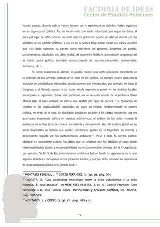 f c o i d ie s
                                                          a t ra e d a
                                                         C nr d Etdo A d lcs
                                                          e t e s is n a e
                                                             o   u       u
habrán pasado, durante más o menos tiempo, por la experiencia de distintos niveles orgánicos
en su organización política. Así, se ha afirmado con cierta rotundidad que según los datos, el
principal lugar de extracción de las elites son los gobiernos locales en relación directa con los
aparatos de los partidos políticos, y que es en la política local donde inician sus pasos aquellos
que más tarde culminan su carrera como miembros del gobierno, dirigentes del partido,
parlamentarios, diputados, etc. Este modelo de ascensión facilita la acumulación progresiva del
ya citado capital político, entendido como conjunto de recursos personales, profesionales,
familiares, etc.30.
         Si, como acabamos de afirmar, es posible recocer una cierta reiteración ascendente en
la dirección de las carreras políticas en el seno de los partido, no siempre ocurre igual con la
inclusión en candidaturas electorales, donde quienes son introducidos, por ejemplo, en listas al
Congreso o al Senado pueden o no haber tenido experiencia previa en los ámbitos locales-
municipales o regionales. Sobre este particular, en un reciente estudio de la profesora Belén
Morata para el caso andaluz, se afirma que existen dos tipos de carrera: “La ocupación de
puestos en las organizaciones nacionales no sigue un modelo predeterminado de carrera
política, en virtud de la cual, los diputados andaluces acceden a los cargos nacionales una vez
acumulada experiencia política en puestos autonómicos; el análisis de los datos muestra la
existencia de ambos tipos de carrera, ascendente y descendente. Así, del análisis global de los
datos disponibles se deduce que existen porcentajes iguales en la trayectoria ascendente y
descendente seguida por los parlamentarios andaluces”31. Pese a todo, la carrera político-
electoral es ascendente cuando los datos que se analizan son los relativos al paso desde
responsabilidades locales a responsabilidades como parlamentario andaluz. En la V Legislatura,
por ejemplo, “el 60 % de los parlamentarios andaluces habían tenido la experiencia de ocupar
algunas alcaldías o concejalías en los gobiernos locales, y que por tanto, iniciaron su experiencia
de representación política en el ámbito local”32.

30
     MONTABES PEREIRA, J. Y CORZO FERÁNDEZ, S. op. cit. pág. 504.
31
     MORATA, B. “Las conexiones existentes entre la élite autonómica y la élite
nacional. El caso andaluz”, en MONTABES PEREIRA, J. et. al. Comité Promotor libro
homenaje a D. José Cazorla Pérez, Instituciones y procesos políticos, CIS, Madrid,
págs. 507-519,
32
     MONTABES, J. y CORZO, S. op. cit. págs. 489 y ss.




                                                    14
 