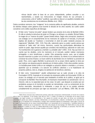 f c o i d ie s
                                                                        a t ra e d a
                                                                       C nr d Etdo A d lcs
                                                                        e t e s is n a e
                                                                           o   u       u


                rehusa decidir sobre la base de un juicio independiente, prefiere consultar a sus
                representados, y acepta sus instrucciones al margen incluso de sus principios o
                convicciones; y (iii) el “político” (politico), cuyo estilo se sitúa en un equilibrio inestable entre
                las dos orientaciones de rol anteriores (Wahlke et al., 1962).1
Cabría considerar asimismo, tres “imágenes” de la conducta política de significados alcaldes, producto
de distintos trabajos sobre gobierno local durante la década de los años sesenta, las cuales suelen
concebirse como estilos específicos de liderazgo:
     •    El líder como "inversor de poder" (power broker), que proviene de la obra de Banfield (1961).
          En ella se estudia la estructura de poder en Chicago y se atribuye a su alcalde, Richard Dailey,
          la imagen de un "inversor de poder" (power broker) exitoso. Según esta concepción, basada en
          una analogía con el comportamiento de los inversores de capital en el mercado, el principal
          objetivo del alcalde es "mantener o incrementar el stock de poder mediante procesos de
          negociación" (Banfield, 1961: 312). Para ello, solamente ejerce su poder cuando piensa que
          mejorará el "saldo neto" del mismo. Asimismo, cuando hay oportunidades alternativas de
          invertir en poder, elige siempre aquélla que considera más beneficiosa, valorando en cada caso
          "la incertidumbre de la ganancia y también su probable valor" (1961: 313). Hay que tener en
          cuenta que los alcaldes, como los inversores en el mercado, pueden realizar inversiones
          arriesgadas -o poco beneficiosas- y perder. Esta perspectiva asume, pues, que el alcalde
          buscará maximizar su poder con el mínimo coste o esfuerzo. Su interés no se centrará tanto en
          conservar las aceras limpias o un buen sistema de alumbrado sino en mantener su provisión de
          poder. Pero, como sugiere Banfield, la persecución de su propio interés egoísta no tiene por
          qué implicar una despreocupación absoluta por el interés público. Entre otras posibles razones,
          si el alcalde-power broker confía en ser reelegido su actuación deberá ir orientada -o, al menos,
          aparentar que va orientada- a la solución de conflictos colectivos o a la implantación de
          proyectos públicos, esto es, dirigida a la satisfacción de beneficios colectivos.
     •    El líder como “emprendedor” (public entrepreneur) que se suele vincular a la obra de
          Cunninghan (1970). Inspirada en el concepto de empresario político de Schumpeter (1934), se
          acude a la analogía con el mercado para trasladarla al ámbito de lo político, al igual que la
          concepción de Banfield. Para Shumpeter, el empresario emprendedor se caracterizaría “por su
          intuición, esto es, la capacidad para ver las cosas ‘al vuelo’, que después se prueba que son
          verdaderas aunque en el momento no puedan ser demostradas, y por su comprensión de los
          hechos esenciales, descartando lo irrelevante, a pesar de que no se puedan entender
          completamente los principios que rigen sus decisiones” (cit. por Malnes, 1995: 88). De este


          1
             Martín Arranz menciona otras clasificaciones pioneras, todas ellas concepciones unidimensionales, en función de la relación
entre el líder y los seguidores: "la de Conway, quien allá por 1915, (…) dividía a los líderes en: a) dominador de las masas (crowd-
compeller), que logran arrastrar a la muchedumbre y ‘son capaces de concebir una gran idea y de formar una muchedumbre
suficientemente grande para realizarla y de forzar, efectivamente, a la muchedumbre a realizarla’. b) Intérprete de las masas (crowd-
exponent), que es el intérprete de la muchedumbre y consigue ‘hacer claramente explícitos los sentimientos o ideas vagos y oscuros de
las masas’. c) Representante de las masas (crowd-representative), es el representante de la muchedumbre y ‘manifiesta solamente la
opinión conocida y establecida por la muchedumbre’. Ocho años antes después de esta tipología, A.B. Wolfe definía los tipos de líder
radical, conservador y científico. En 1926, F.C. Barlett diferenciaba al líder institucional, al dominante y al persuasivo. Para R.W. Nafe
(1930) eran dos las cualidades básicas del liderazgo: el estático y el dinámico” (1987: 79).




                                                                                                                                        3
 