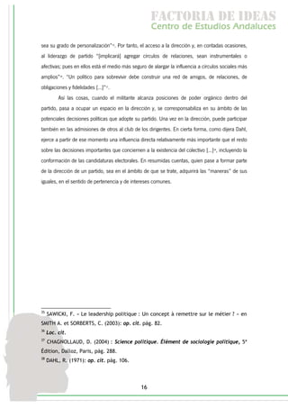 f c o i d ie s
                                                      a t ra e d a
                                                     C nr d Etdo A d lcs
                                                      e t e s is n a e
                                                         o   u       u
sea su grado de personalización”35. Por tanto, el acceso a la dirección y, en contadas ocasiones,
al liderazgo de partido “[implicará] agregar círculos de relaciones, sean instrumentales o
afectivas; pues en ellos está el medio más seguro de alargar la influencia a círculos sociales más
amplios”36. “Un político para sobrevivir debe construir una red de amigos, de relaciones, de
obligaciones y fidelidades [...]”37.
          Así las cosas, cuando el militante alcanza posiciones de poder orgánico dentro del
partido, pasa a ocupar un espacio en la dirección y, se corresponsabiliza en su ámbito de las
potenciales decisiones políticas que adopte su partido. Una vez en la dirección, puede participar
también en las admisiones de otros al club de los dirigentes. En cierta forma, como dijera Dahl,
ejerce a partir de ese momento una influencia directa relativamente más importante que el resto
sobre las decisiones importantes que conciernen a la existencia del colectivo [...]38, incluyendo la
conformación de las candidaturas electorales. En resumidas cuentas, quien pase a formar parte
de la dirección de un partido, sea en el ámbito de que se trate, adquirirá las “maneras” de sus
iguales, en el sentido de pertenencia y de intereses comunes.




35
     SAWICKI, F. « Le leadership politique : Un concept à remettre sur le métier ? » en
SMITH A. et SORBERTS, C. (2003): op. cit. pág. 82.
36
     Loc. cit.
37
     CHAGNOLLAUD, D. (2004) : Science politique. Élément de sociologie politique, 5ª
Édition, Dalloz, Paris, pág. 288.
38
     DAHL, R. (1971): op. cit. pág. 106.




                                                16
 