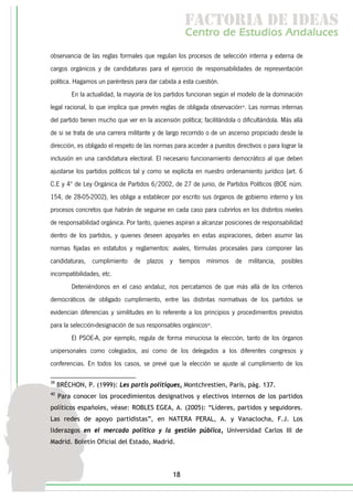 f c o i d ie s
                                                      a t ra e d a
                                                     C nr d Etdo A d lcs
                                                      e t e s is n a e
                                                         o   u       u
observancia de las reglas formales que regulan los procesos de selección interna y externa de
cargos orgánicos y de candidaturas para el ejercicio de responsabilidades de representación
política. Hagamos un paréntesis para dar cabida a esta cuestión.
         En la actualidad, la mayoría de los partidos funcionan según el modelo de la dominación
legal racional, lo que implica que prevén reglas de obligada observación39. Las normas internas
del partido tienen mucho que ver en la ascensión política; facilitándola o dificultándola. Más allá
de si se trata de una carrera militante y de largo recorrido o de un ascenso propiciado desde la
dirección, es obligado el respeto de las normas para acceder a puestos directivos o para lograr la
inclusión en una candidatura electoral. El necesario funcionamiento democrático al que deben
ajustarse los partidos políticos tal y como se explicita en nuestro ordenamiento jurídico (art. 6
C.E y 4º de Ley Orgánica de Partidos 6/2002, de 27 de junio, de Partidos Políticos (BOE núm.
154, de 28-05-2002), les obliga a establecer por escrito sus órganos de gobierno interno y los
procesos concretos que habrán de seguirse en cada caso para cubrirlos en los distintos niveles
de responsabilidad orgánica. Por tanto, quienes aspiran a alcanzar posiciones de responsabilidad
dentro de los partidos, y quienes deseen apoyarles en estas aspiraciones, deben asumir las
normas fijadas en estatutos y reglamentos: avales, fórmulas procesales para componer las
candidaturas, cumplimiento de plazos y tiempos mínimos de militancia, posibles
incompatibilidades, etc.
         Deteniéndonos en el caso andaluz, nos percatamos de que más allá de los criterios
democráticos de obligado cumplimiento, entre las distintas normativas de los partidos se
evidencian diferencias y similitudes en lo referente a los principios y procedimientos previstos
para la selección-designación de sus responsables orgánicos40.
         El PSOE-A, por ejemplo, regula de forma minuciosa la elección, tanto de los órganos
unipersonales como colegiados, así como de los delegados a los diferentes congresos y
conferencias. En todos los casos, se prevé que la elección se ajuste al cumplimiento de los

39
     BRÉCHON, P. (1999): Les partis politiques, Montchrestien, París, pág. 137.
40
     Para conocer los procedimientos designativos y electivos internos de los partidos
políticos españoles, véase: ROBLES EGEA, A. (2005): “Líderes, partidos y seguidores.
Las redes de apoyo partidistas”, en NATERA PERAL, A. y Vanaclocha, F.J. Los
liderazgos en el mercado político y la gestión pública, Universidad Carlos III de
Madrid. Boletín Oficial del Estado, Madrid.




                                                18
 