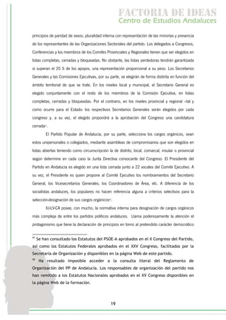 f c o i d ie s
                                                      a t ra e d a
                                                     C nr d Etdo A d lcs
                                                      e t e s is n a e
                                                         o   u       u
principios de paridad de sexos, pluralidad interna con representación de las minorías y presencia
de los representantes de las Organizaciones Sectoriales del partido. Los delegados a Congresos,
Conferencias y los miembros de los Comités Provinciales y Regionales tienen que ser elegidos en
listas completas, cerradas y bloqueadas. No obstante, las listas perdedoras tendrán garantizada
si superan el 20 % de los apoyos, una representación proporcional a su peso. Los Secretarios
Generales y las Comisiones Ejecutivas, por su parte, se elegirán de forma distinta en función del
ámbito territorial de que se trate. En los niveles local y municipal, el Secretario General es
elegido conjuntamente con el resto de los miembros de la Comisión Ejecutiva, en listas
completas, cerradas y bloqueadas. Por el contrario, en los niveles provincial y regional –tal y
como ocurre para el Estado- los respectivos Secretarios Generales serán elegidos por cada
congreso y, a su vez, el elegido propondrá a la aprobación del Congreso una candidatura
cerrada41.
         El Partido Popular de Andalucía, por su parte, selecciona los cargos orgánicos, sean
estos unipersonales o colegiados, mediante asambleas de compromisarios que son elegidos en
listas abiertas teniendo como circunscripción la de distrito, local, comarcal, insular o provincial
según determine en cada caso la Junta Directiva convocante del Congreso. El Presidente del
Partido en Andalucía es elegido en una lista cerrada junto a 22 vocales del Comité Ejecutivo. A
su vez, el Presidente es quien propone al Comité Ejecutivo los nombramientos del Secretario
General, los Vicesecretarios Generales, los Coordinadores de Área, etc. A diferencia de los
socialistas andaluces, los populares no hacen referencia alguna a criterios selectivos para la
selección-designación de sus cargos orgánicos42.
         IU-LV-CA posee, con mucho, la normativa interna para designación de cargos orgánicos
más compleja de entre los partidos políticos andaluces. Llama poderosamente la atención el
protagonismo que tiene la declaración de principios en torno al pretendido carácter democrático

41
     Se han consultado los Estatutos del PSOE-A aprobados en el X Congreso del Partido,
así como los Estatutos Federales aprobados en el XXV Congreso, facilitados por la
Secretaría de Organización y disponibles en la página Web de este partido.
42
      Ha resultado imposible acceder a la consulta literal del Reglamento de
Organización del PP de Andalucía. Los responsables de organización del partido nos
han remitido a los Estatutos Nacionales aprobados en el XV Congreso disponibles en
la página Web de la formación.




                                                19
 